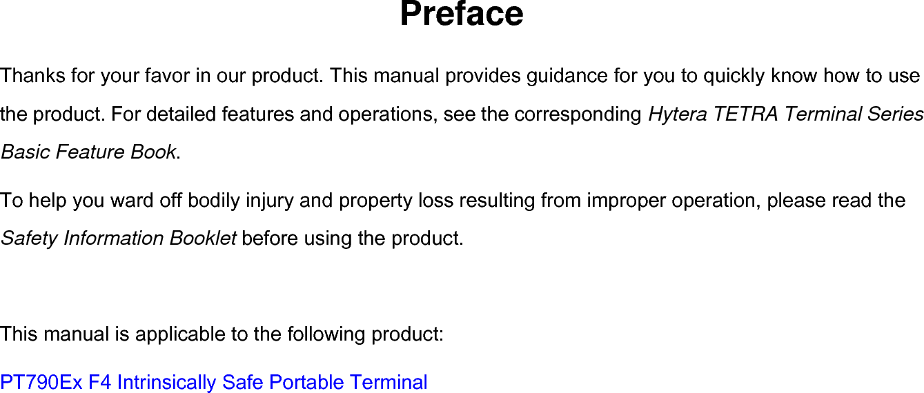  Preface Thanks for your favor in our product. This manual provides guidance for you to quickly know how to use the product. For detailed features and operations, see the corresponding Hytera TETRA Terminal Series Basic Feature Book. To help you ward off bodily injury and property loss resulting from improper operation, please read the Safety Information Booklet before using the product.  This manual is applicable to the following product: PT790Ex F4 Intrinsically Safe Portable Terminal 