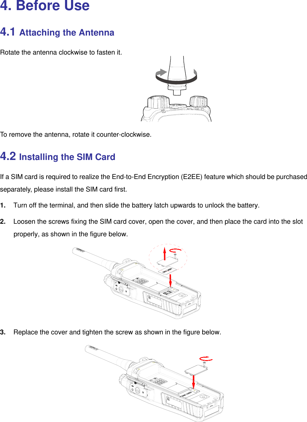  4. Before Use 4.1 Attaching the Antenna Rotate the antenna clockwise to fasten it.     To remove the antenna, rotate it counter-clockwise. 4.2 Installing the SIM Card If a SIM card is required to realize the End-to-End Encryption (E2EE) feature which should be purchased separately, please install the SIM card first. 1.  Turn off the terminal, and then slide the battery latch upwards to unlock the battery.   2.  Loosen the screws fixing the SIM card cover, open the cover, and then place the card into the slot properly, as shown in the figure below.      3.  Replace the cover and tighten the screw as shown in the figure below.     