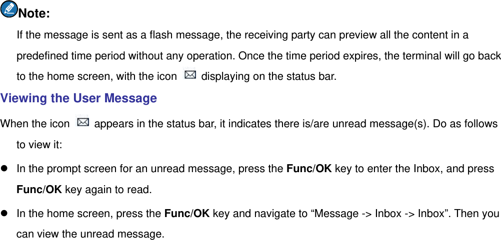  Note: If the message is sent as a flash message, the receiving party can preview all the content in a predefined time period without any operation. Once the time period expires, the terminal will go back to the home screen, with the icon    displaying on the status bar. Viewing the User Message When the icon    appears in the status bar, it indicates there is/are unread message(s). Do as follows to view it: z  In the prompt screen for an unread message, press the Func/OK key to enter the Inbox, and press Func/OK key again to read. z  In the home screen, press the Func/OK key and navigate to “Message -&gt; Inbox -&gt; Inbox”. Then you can view the unread message. 