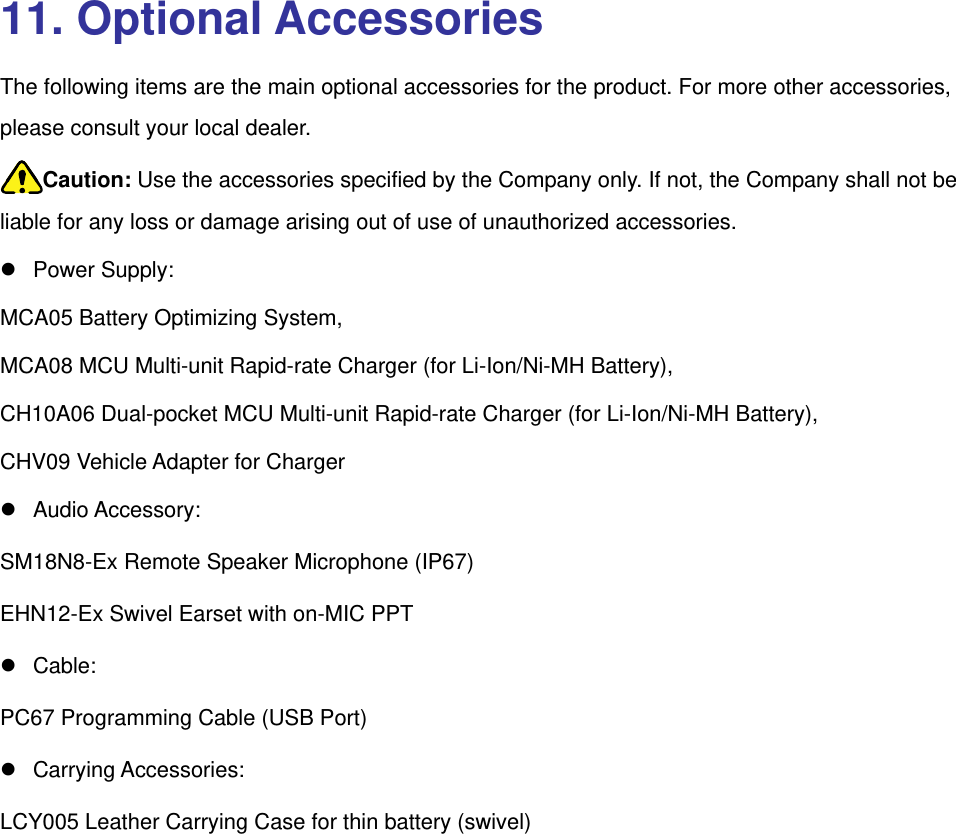  11. Optional Accessories The following items are the main optional accessories for the product. For more other accessories, please consult your local dealer. Caution: Use the accessories specified by the Company only. If not, the Company shall not be liable for any loss or damage arising out of use of unauthorized accessories. z Power Supply:  MCA05 Battery Optimizing System,   MCA08 MCU Multi-unit Rapid-rate Charger (for Li-Ion/Ni-MH Battery),   CH10A06 Dual-pocket MCU Multi-unit Rapid-rate Charger (for Li-Ion/Ni-MH Battery),   CHV09 Vehicle Adapter for Charger z Audio Accessory:  SM18N8-Ex Remote Speaker Microphone (IP67)   EHN12-Ex Swivel Earset with on-MIC PPT z Cable:  PC67 Programming Cable (USB Port) z Carrying Accessories:  LCY005 Leather Carrying Case for thin battery (swivel) 