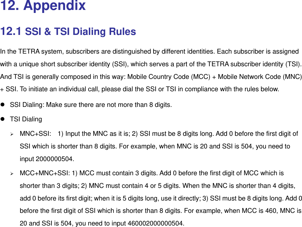  12. Appendix 12.1 SSI &amp; TSI Dialing Rules In the TETRA system, subscribers are distinguished by different identities. Each subscriber is assigned with a unique short subscriber identity (SSI), which serves a part of the TETRA subscriber identity (TSI). And TSI is generally composed in this way: Mobile Country Code (MCC) + Mobile Network Code (MNC) + SSI. To initiate an individual call, please dial the SSI or TSI in compliance with the rules below. z  SSI Dialing: Make sure there are not more than 8 digits. z TSI Dialing ¾ MNC+SSI:    1) Input the MNC as it is; 2) SSI must be 8 digits long. Add 0 before the first digit of SSI which is shorter than 8 digits. For example, when MNC is 20 and SSI is 504, you need to input 2000000504.   ¾ MCC+MNC+SSI: 1) MCC must contain 3 digits. Add 0 before the first digit of MCC which is shorter than 3 digits; 2) MNC must contain 4 or 5 digits. When the MNC is shorter than 4 digits, add 0 before its first digit; when it is 5 digits long, use it directly; 3) SSI must be 8 digits long. Add 0 before the first digit of SSI which is shorter than 8 digits. For example, when MCC is 460, MNC is 20 and SSI is 504, you need to input 460002000000504. 