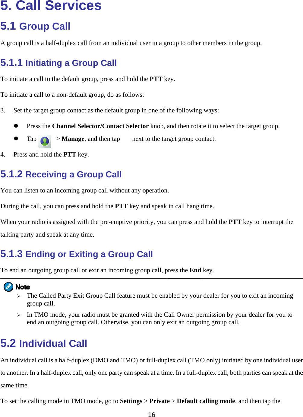    5. Ca5.1 GroA group call5.1.1 InTo initiate a To initiate a 3. Set the z Prz Ta4. Press an5.1.2 ReYou can listDuring the cWhen your rtalking party5.1.3 EnTo end an ou ¾ Thgr¾ Inen5.2 IndAn individuato another. Insame time. To set the caall Seroup Call is a half-dupnitiating a call to the de call to a nontarget group ress the Chanap      &gt; Mnd hold the Peceivingten to an incocall, you can pradio is assigny and speak anding orutgoing grouphe Called Parroup call. n TMO mode,nd an outgoindividualal call is a haln a half-duplealling mode inrvicesll plex call froma Group efault group, n-default groucontact as thnnel SelectorManage, and tPTT key. g a Groupming group cpress and holned with the at any time. r Exiting p call or exit rty Exit Group, your radio mg group call.  Call lf-duplex (DMex call, only on TMO modes m an individuaCall press and holup, do as follohe default grour/Contact Selthen tap   np Call call without ald the PTT kepre-emptive a Groupan incoming p Call featuremust be granteOtherwise, yMO and TMOone party can e, go to Settin16 al user in a grld the PTT kows: up in one of tlector knob, anext to the tarany operationey and speak priority, you p Call group call, pe must be enaed with the Cyou can only eO) or full-dupspeak at a timngs &gt; Privateroup to other key. the followingand then rotarget group con. in call hang tcan press andpress the Endabled by yourCall Owner peexit an outgoplex call (TMOme. In a full-de &gt; Default cmembers in g ways:   ate it to select ontact. time. d hold the PTd key. r dealer for yoermission by oing group calO only) initiaduplex call, bocalling modethe group. t the target groTT key to inteou to exit an iyour dealer fll. ated by one inoth parties cane, and then tapoup. errupt the incoming for you to ndividual usern speak at thep the r e 