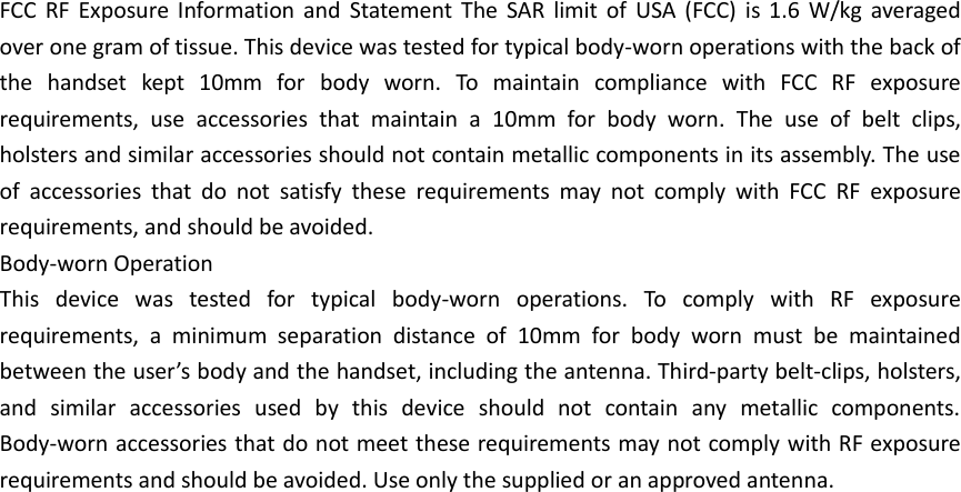 FCC  RF  Exposure  Information  and  Statement  The  SAR  limit  of  USA  (FCC)  is  1.6  W/kg  averaged over one gram of tissue. This device was tested for typical body-worn operations with the back of the  handset  kept  10mm  for  body  worn.  To  maintain  compliance  with  FCC  RF  exposure requirements,  use  accessories  that  maintain  a  10mm  for  body  worn.  The  use  of  belt  clips, holsters and similar accessories should not contain metallic components in its assembly. The use of  accessories  that  do  not  satisfy  these  requirements  may  not  comply  with  FCC  RF  exposure requirements, and should be avoided. Body-worn Operation This  device  was  tested  for  typical  body-worn  operations.  To  comply  with  RF  exposure requirements,  a  minimum  separation  distance  of  10mm  for  body  worn  must  be  maintained between the user’s body and the handset, including the antenna. Third-party belt-clips, holsters, and  similar  accessories  used  by  this  device  should  not  contain  any  metallic  components. Body-worn accessories that do not meet these requirements may not comply with RF exposure requirements and should be avoided. Use only the supplied or an approved antenna.     