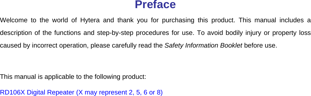   Preface Welcome to the world of Hytera and thank you for purchasing this product. This manual includes a description of the functions and step-by-step procedures for use. To avoid bodily injury or property loss caused by incorrect operation, please carefully read the Safety Information Booklet before use.    This manual is applicable to the following product: RD106X Digital Repeater (X may represent 2, 5, 6 or 8) 