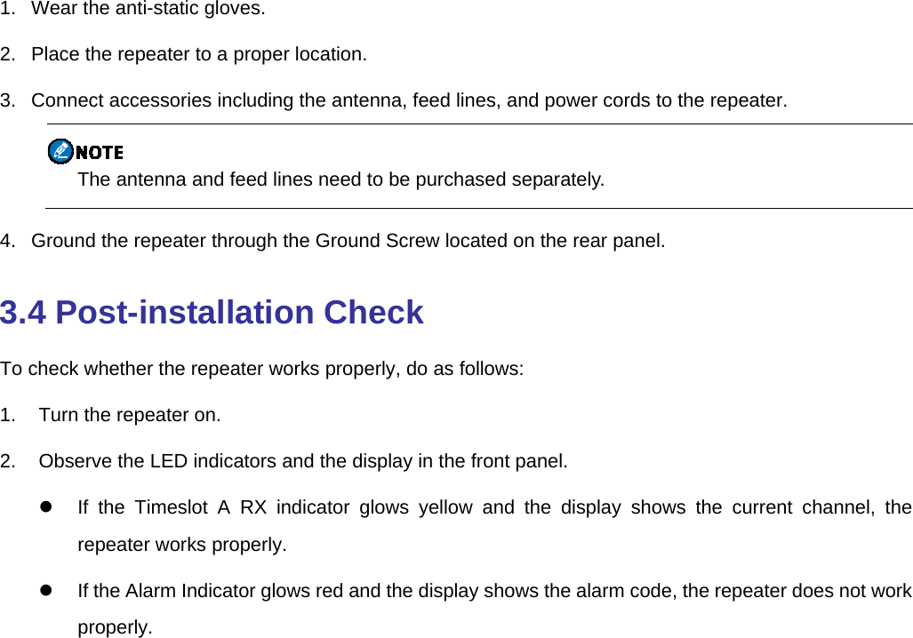   1.   Wear the anti-static gloves.   2.   Place the repeater to a proper location.   3.   Connect accessories including the antenna, feed lines, and power cords to the repeater.    The antenna and feed lines need to be purchased separately. 4.   Ground the repeater through the Ground Screw located on the rear panel.   3.4 Post-installation Check To check whether the repeater works properly, do as follows: 1.  Turn the repeater on. 2.  Observe the LED indicators and the display in the front panel.   If the Timeslot A RX indicator glows yellow and the display shows the current channel, the repeater works properly.   If the Alarm Indicator glows red and the display shows the alarm code, the repeater does not work properly. 