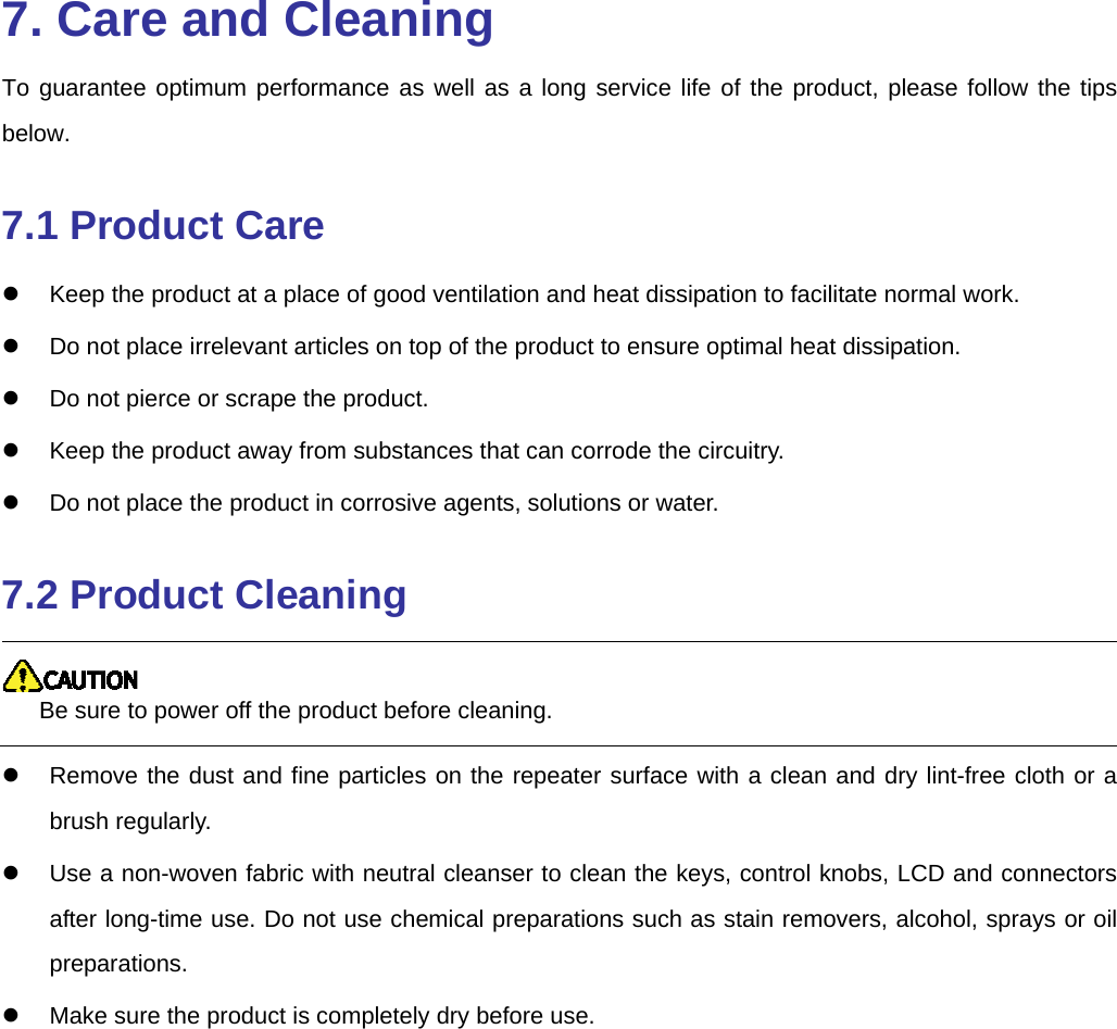   7. Care and Cleaning To guarantee optimum performance as well as a long service life of the product, please follow the tips below. 7.1 Product Care   Keep the product at a place of good ventilation and heat dissipation to facilitate normal work.     Do not place irrelevant articles on top of the product to ensure optimal heat dissipation.     Do not pierce or scrape the product.   Keep the product away from substances that can corrode the circuitry.   Do not place the product in corrosive agents, solutions or water.   7.2 Product Cleaning  Be sure to power off the product before cleaning.     Remove the dust and fine particles on the repeater surface with a clean and dry lint-free cloth or a brush regularly.     Use a non-woven fabric with neutral cleanser to clean the keys, control knobs, LCD and connectors after long-time use. Do not use chemical preparations such as stain removers, alcohol, sprays or oil preparations.    Make sure the product is completely dry before use. 