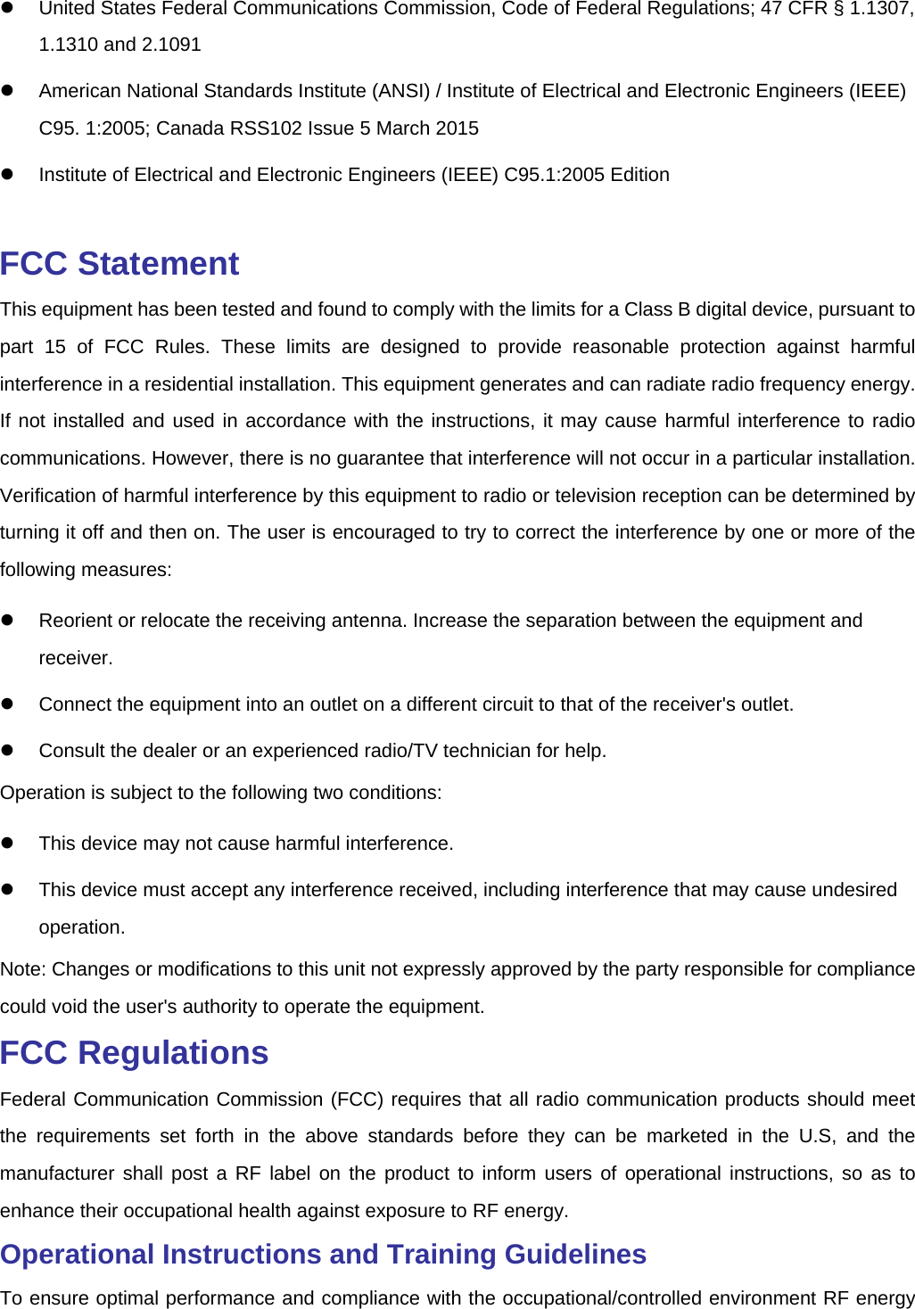     United States Federal Communications Commission, Code of Federal Regulations; 47 CFR § 1.1307, 1.1310 and 2.1091   American National Standards Institute (ANSI) / Institute of Electrical and Electronic Engineers (IEEE) C95. 1:2005; Canada RSS102 Issue 5 March 2015   Institute of Electrical and Electronic Engineers (IEEE) C95.1:2005 Edition  FCC Statement This equipment has been tested and found to comply with the limits for a Class B digital device, pursuant to part 15 of FCC Rules. These limits are designed to provide reasonable protection against harmful interference in a residential installation. This equipment generates and can radiate radio frequency energy. If not installed and used in accordance with the instructions, it may cause harmful interference to radio communications. However, there is no guarantee that interference will not occur in a particular installation. Verification of harmful interference by this equipment to radio or television reception can be determined by turning it off and then on. The user is encouraged to try to correct the interference by one or more of the following measures:   Reorient or relocate the receiving antenna. Increase the separation between the equipment and receiver.   Connect the equipment into an outlet on a different circuit to that of the receiver&apos;s outlet.   Consult the dealer or an experienced radio/TV technician for help. Operation is subject to the following two conditions:     This device may not cause harmful interference.   This device must accept any interference received, including interference that may cause undesired operation. Note: Changes or modifications to this unit not expressly approved by the party responsible for compliance could void the user&apos;s authority to operate the equipment.   FCC Regulations Federal Communication Commission (FCC) requires that all radio communication products should meet the requirements set forth in the above standards before they can be marketed in the U.S, and the manufacturer shall post a RF label on the product to inform users of operational instructions, so as to enhance their occupational health against exposure to RF energy.   Operational Instructions and Training Guidelines   To ensure optimal performance and compliance with the occupational/controlled environment RF energy 