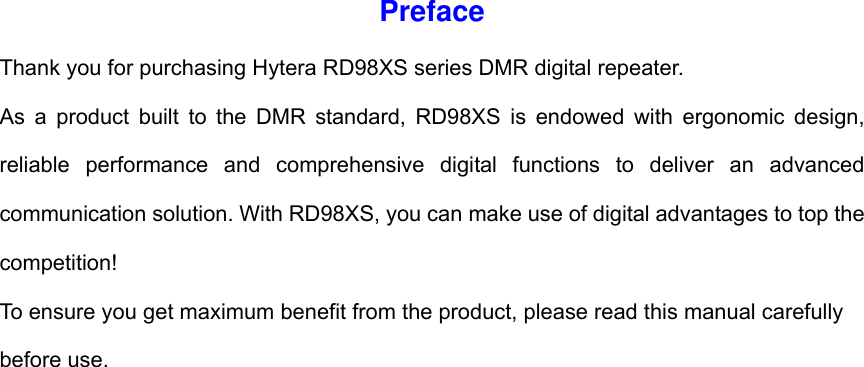 Preface Thank you for purchasing Hytera RD98XS series DMR digital repeater.   As a product built to the DMR standard, RD98XS is endowed with ergonomic design, reliable performance and comprehensive digital functions to deliver an advanced communication solution. With RD98XS, you can make use of digital advantages to top the competition!  To ensure you get maximum benefit from the product, please read this manual carefully before use.                        
