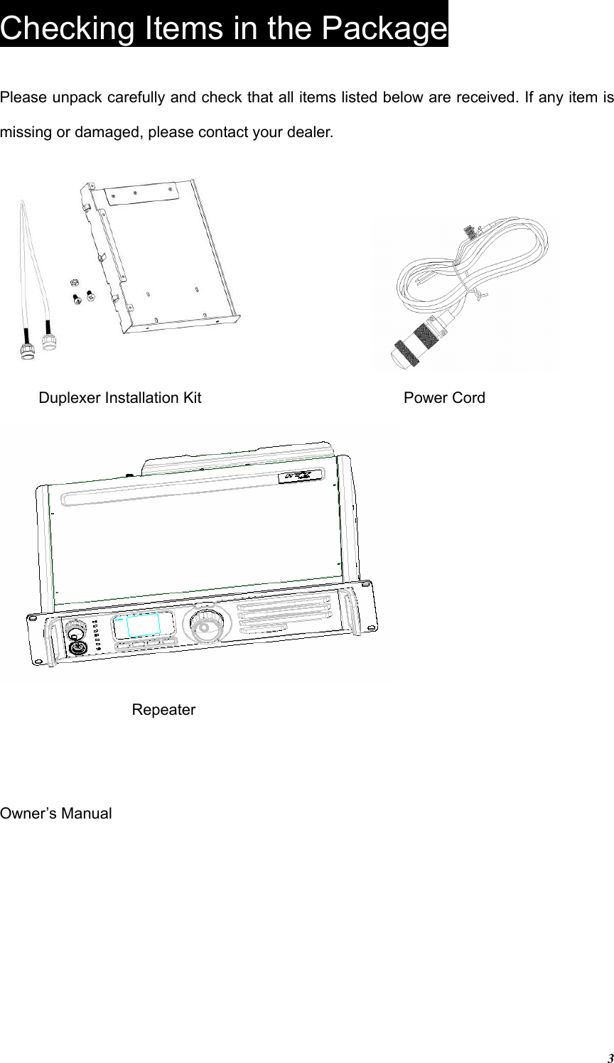 3Checking Items in the Package Please unpack carefully and check that all items listed below are received. If any item is missing or damaged, please contact your dealer.    Duplexer Installation Kit    Power Cord   Repeater Owner’s Manual 