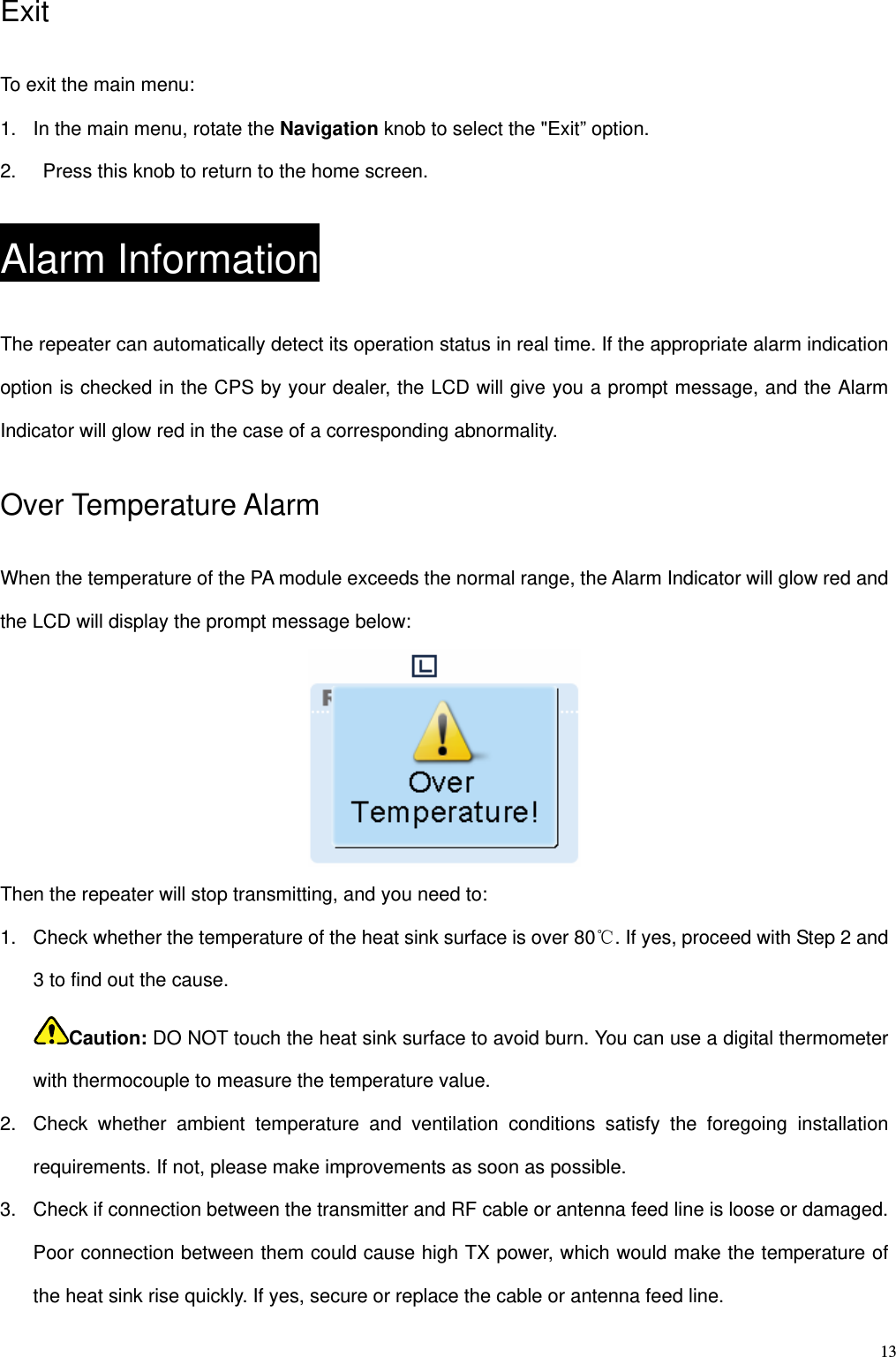   13Exit  To exit the main menu: 1.  In the main menu, rotate the Navigation knob to select the &quot;Exit” option. 2.    Press this knob to return to the home screen. Alarm Information The repeater can automatically detect its operation status in real time. If the appropriate alarm indication option is checked in the CPS by your dealer, the LCD will give you a prompt message, and the Alarm Indicator will glow red in the case of a corresponding abnormality.   Over Temperature Alarm When the temperature of the PA module exceeds the normal range, the Alarm Indicator will glow red and the LCD will display the prompt message below:    Then the repeater will stop transmitting, and you need to:   1.  Check whether the temperature of the heat sink surface is over 80℃. If yes, proceed with Step 2 and 3 to find out the cause.   Caution: DO NOT touch the heat sink surface to avoid burn. You can use a digital thermometer with thermocouple to measure the temperature value.   2.  Check whether ambient temperature and ventilation conditions satisfy the foregoing installation requirements. If not, please make improvements as soon as possible.   3.  Check if connection between the transmitter and RF cable or antenna feed line is loose or damaged. Poor connection between them could cause high TX power, which would make the temperature of the heat sink rise quickly. If yes, secure or replace the cable or antenna feed line.   