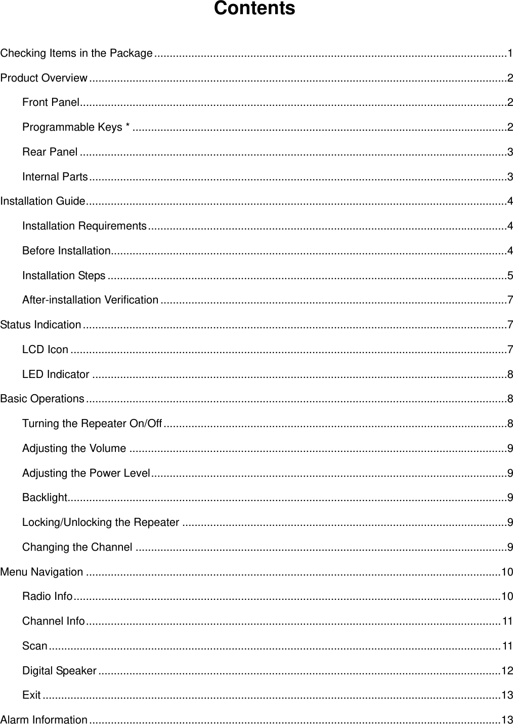   Contents  Checking Items in the Package..................................................................................................................1 Product Overview .......................................................................................................................................2 Front Panel..........................................................................................................................................2 Programmable Keys * .........................................................................................................................2 Rear Panel ..........................................................................................................................................3 Internal Parts.......................................................................................................................................3 Installation Guide........................................................................................................................................4 Installation Requirements....................................................................................................................4 Before Installation................................................................................................................................4 Installation Steps .................................................................................................................................5 After-installation Verification ................................................................................................................7 Status Indication .........................................................................................................................................7 LCD Icon .............................................................................................................................................7 LED Indicator ......................................................................................................................................8 Basic Operations ........................................................................................................................................8 Turning the Repeater On/Off...............................................................................................................8 Adjusting the Volume ..........................................................................................................................9 Adjusting the Power Level...................................................................................................................9 Backlight..............................................................................................................................................9 Locking/Unlocking the Repeater .........................................................................................................9 Changing the Channel ........................................................................................................................9 Menu Navigation ......................................................................................................................................10 Radio Info..........................................................................................................................................10 Channel Info......................................................................................................................................11 Scan..................................................................................................................................................11 Digital Speaker ..................................................................................................................................12 Exit ....................................................................................................................................................13 Alarm Information .....................................................................................................................................13 