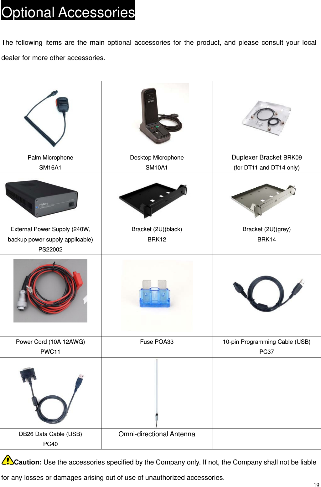   19Optional Accessories The following items are the main optional accessories for the product, and please consult your local dealer for more other accessories.       Palm Microphone SM16A1 Desktop Microphone SM10A1 Duplexer Bracket BRK09 (for DT11 and DT14 only)   External Power Supply (240W, backup power supply applicable) PS22002 Bracket (2U)(black) BRK12 Bracket (2U)(grey) BRK14    Power Cord (10A 12AWG) PWC11 Fuse POA33  10-pin Programming Cable (USB) PC37   DB26 Data Cable (USB) PC40 Omni-directional Antenna   Caution: Use the accessories specified by the Company only. If not, the Company shall not be liable for any losses or damages arising out of use of unauthorized accessories.   