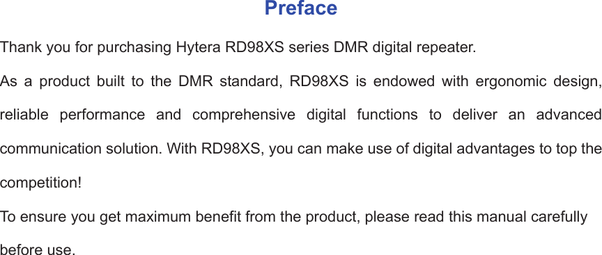 PrefaceThank you for purchasing Hytera RD98XS series DMR digital repeater.   As a product built to the DMR standard, RD98XS is endowed with ergonomic design, reliable performance and comprehensive digital functions to deliver an advanced communication solution. With RD98XS, you can make use of digital advantages to top the competition!  To ensure you get maximum benefit from the product, please read this manual carefully before use.                      