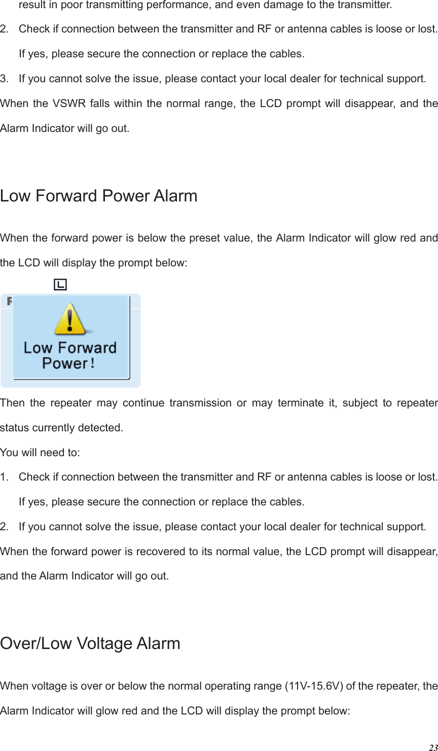 23result in poor transmitting performance, and even damage to the transmitter.2.  Check if connection between the transmitter and RF or antenna cables is loose or lost. If yes, please secure the connection or replace the cables. 3.  If you cannot solve the issue, please contact your local dealer for technical support. When the VSWR falls within the normal range, the LCD prompt will disappear, and the Alarm Indicator will go out. Low Forward Power AlarmWhen the forward power is below the preset value, the Alarm Indicator will glow red and the LCD will display the prompt below:   Then the repeater may continue transmission or may terminate it, subject to repeater status currently detected. You will need to: 1.  Check if connection between the transmitter and RF or antenna cables is loose or lost. If yes, please secure the connection or replace the cables. 2.  If you cannot solve the issue, please contact your local dealer for technical support. When the forward power is recovered to its normal value, the LCD prompt will disappear, and the Alarm Indicator will go out. Over/Low Voltage AlarmWhen voltage is over or below the normal operating range (11V-15.6V) of the repeater, the Alarm Indicator will glow red and the LCD will display the prompt below: 