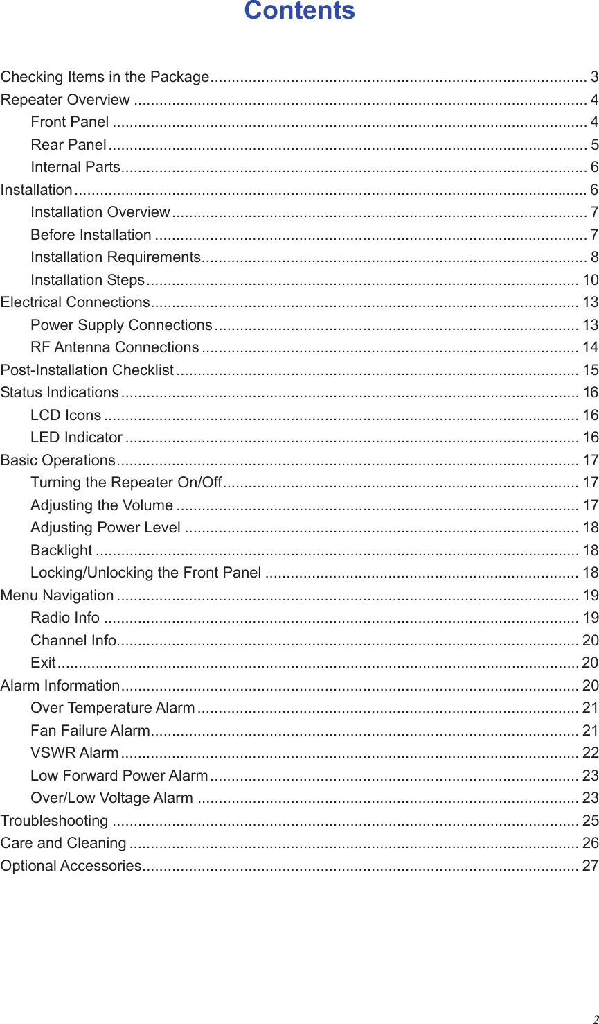 2Contents  Checking Items in the Package......................................................................................... 3 Repeater Overview ........................................................................................................... 4 Front Panel ................................................................................................................ 4 Rear Panel................................................................................................................. 5 Internal Parts.............................................................................................................. 6 Installation......................................................................................................................... 6 Installation Overview.................................................................................................. 7 Before Installation ...................................................................................................... 7 Installation Requirements........................................................................................... 8 Installation Steps...................................................................................................... 10 Electrical Connections..................................................................................................... 13 Power Supply Connections...................................................................................... 13 RF Antenna Connections ......................................................................................... 14 Post-Installation Checklist ............................................................................................... 15 Status Indications ............................................................................................................ 16 LCD Icons ................................................................................................................ 16 LED Indicator ........................................................................................................... 16 Basic Operations............................................................................................................. 17 Turning the Repeater On/Off.................................................................................... 17 Adjusting the Volume ............................................................................................... 17 Adjusting Power Level ............................................................................................. 18 Backlight .................................................................................................................. 18 Locking/Unlocking the Front Panel .......................................................................... 18 Menu Navigation ............................................................................................................. 19 Radio Info ................................................................................................................ 19 Channel Info............................................................................................................. 20 Exit........................................................................................................................... 20 Alarm Information............................................................................................................ 20 Over Temperature Alarm .......................................................................................... 21 Fan Failure Alarm..................................................................................................... 21 VSWR Alarm............................................................................................................ 22 Low Forward Power Alarm....................................................................................... 23 Over/Low Voltage Alarm .......................................................................................... 23 Troubleshooting .............................................................................................................. 25 Care and Cleaning .......................................................................................................... 26 Optional Accessories....................................................................................................... 27    