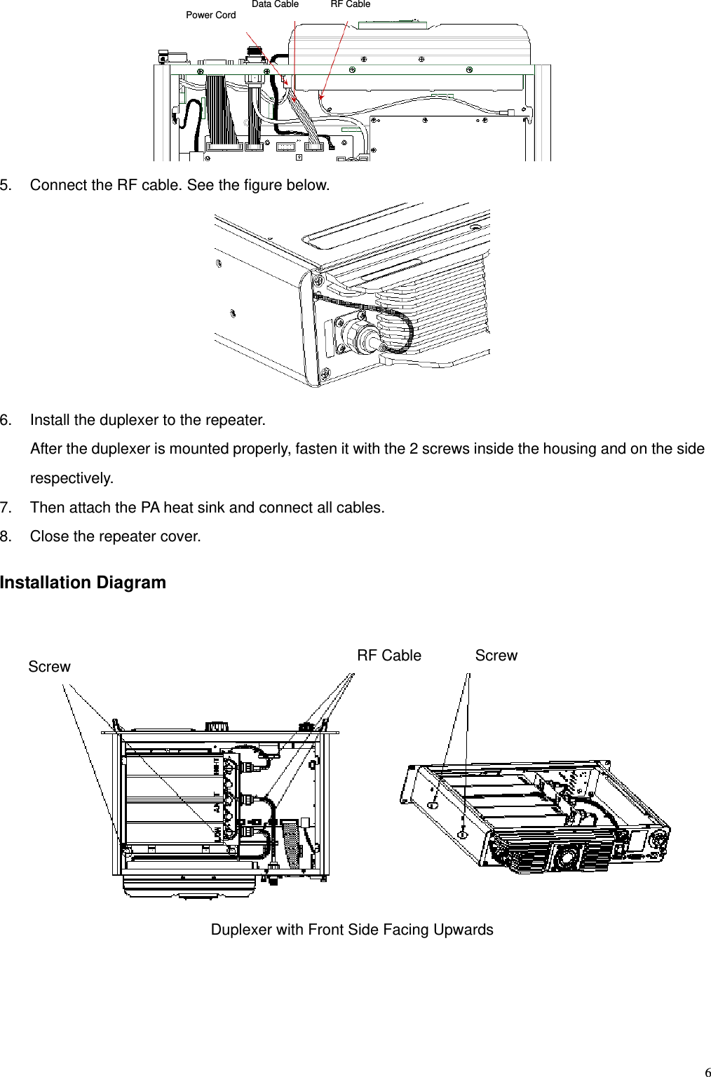   6 5.  Connect the RF cable. See the figure below.    6.  Install the duplexer to the repeater.   After the duplexer is mounted properly, fasten it with the 2 screws inside the housing and on the side respectively.  7.  Then attach the PA heat sink and connect all cables.   8.  Close the repeater cover.    Installation Diagram     Duplexer with Front Side Facing Upwards Power Cord  Data Cable  RF Cable Screw  Screw RF Cable 