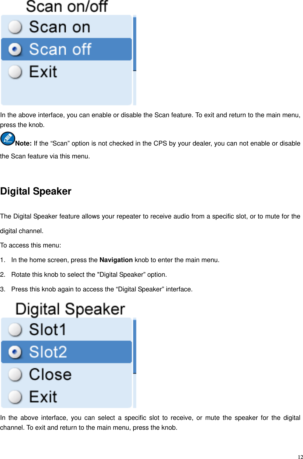   12 In the above interface, you can enable or disable the Scan feature. To exit and return to the main menu, press the knob.   Note: If the “Scan” option is not checked in the CPS by your dealer, you can not enable or disable the Scan feature via this menu.  Digital Speaker The Digital Speaker feature allows your repeater to receive audio from a specific slot, or to mute for the digital channel. To access this menu: 1.  In the home screen, press the Navigation knob to enter the main menu.   2.  Rotate this knob to select the &quot;Digital Speaker” option.   3.  Press this knob again to access the “Digital Speaker” interface.  In the above interface, you can select a specific slot to receive, or mute the speaker for the digital channel. To exit and return to the main menu, press the knob.    