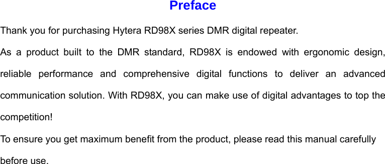Preface Thank you for purchasing Hytera RD98X series DMR digital repeater.   As a product built to the DMR standard, RD98X is endowed with ergonomic design, reliable performance and comprehensive digital functions to deliver an advanced communication solution. With RD98X, you can make use of digital advantages to top the competition!  To ensure you get maximum benefit from the product, please read this manual carefully before use.                        