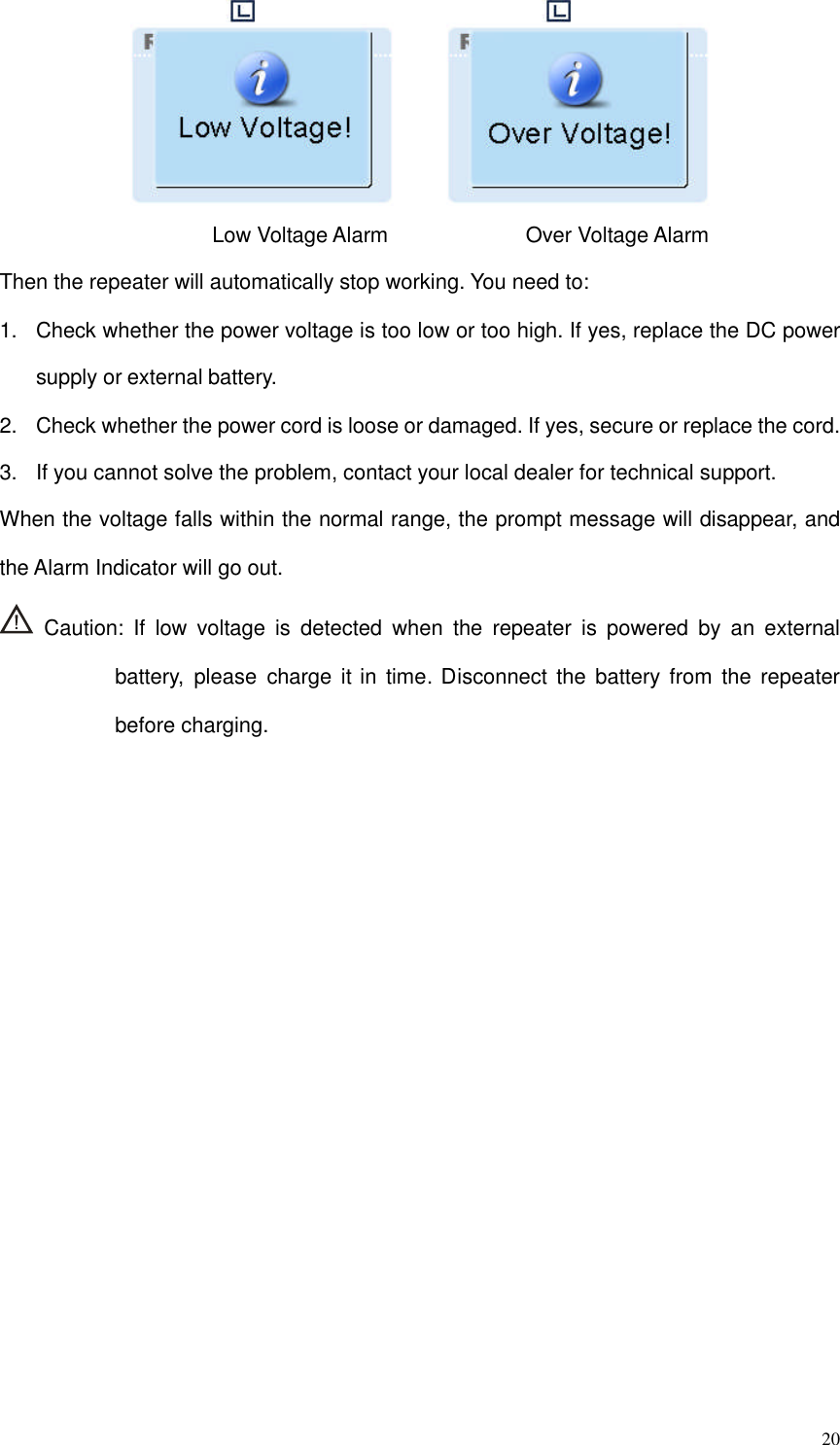 20Low Voltage Alarm Over Voltage AlarmThen the repeater will automatically stop working. You need to:1. Check whether the power voltage is too low or too high. If yes, replace the DC powersupply or external battery.2. Check whether the power cord is loose or damaged. If yes, secure or replace the cord.3. If you cannot solve the problem, contact your local dealer for technical support.When the voltage falls within the normal range, the prompt message will disappear, andthe Alarm Indicator will go out.Caution: If low voltage is detected when the repeater is powered by an externalbattery, please charge it in time. Disconnect the battery from the repeaterbefore charging.