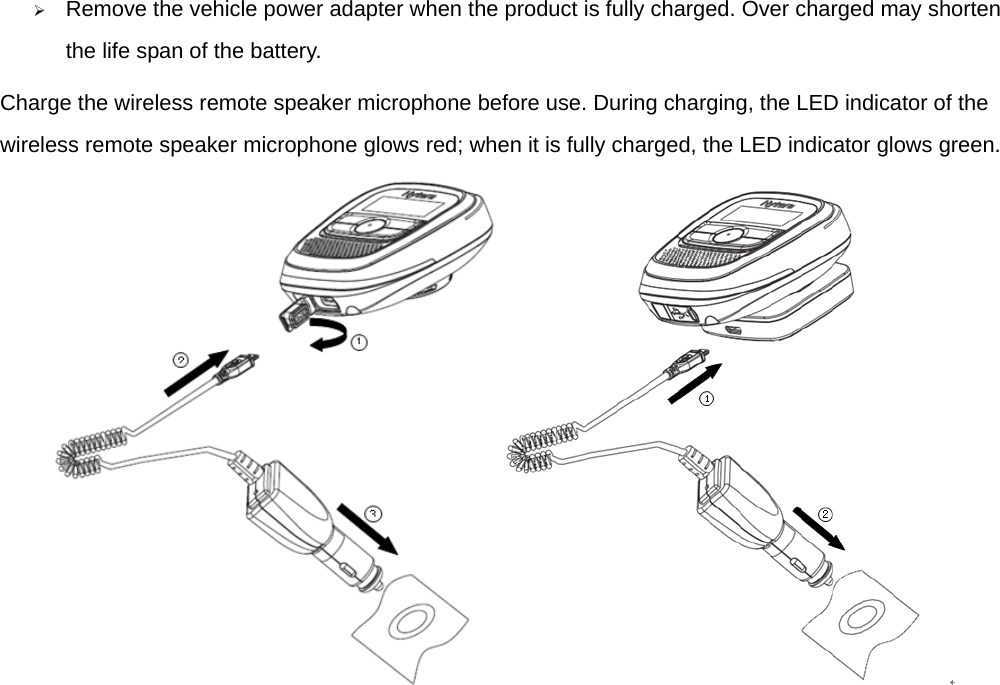  ¾ Remove the vehicle power adapter when the product is fully charged. Over charged may shorten the life span of the battery.   Charge the wireless remote speaker microphone before use. During charging, the LED indicator of the wireless remote speaker microphone glows red; when it is fully charged, the LED indicator glows green.    