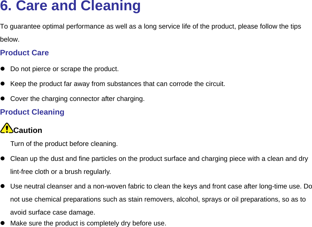  6. Care and Cleaning To guarantee optimal performance as well as a long service life of the product, please follow the tips below.  Product Care z  Do not pierce or scrape the product.   z  Keep the product far away from substances that can corrode the circuit.   z  Cover the charging connector after charging.   Product Cleaning Caution Turn of the product before cleaning.   z  Clean up the dust and fine particles on the product surface and charging piece with a clean and dry lint-free cloth or a brush regularly.   z  Use neutral cleanser and a non-woven fabric to clean the keys and front case after long-time use. Do not use chemical preparations such as stain removers, alcohol, sprays or oil preparations, so as to avoid surface case damage.   z  Make sure the product is completely dry before use.   