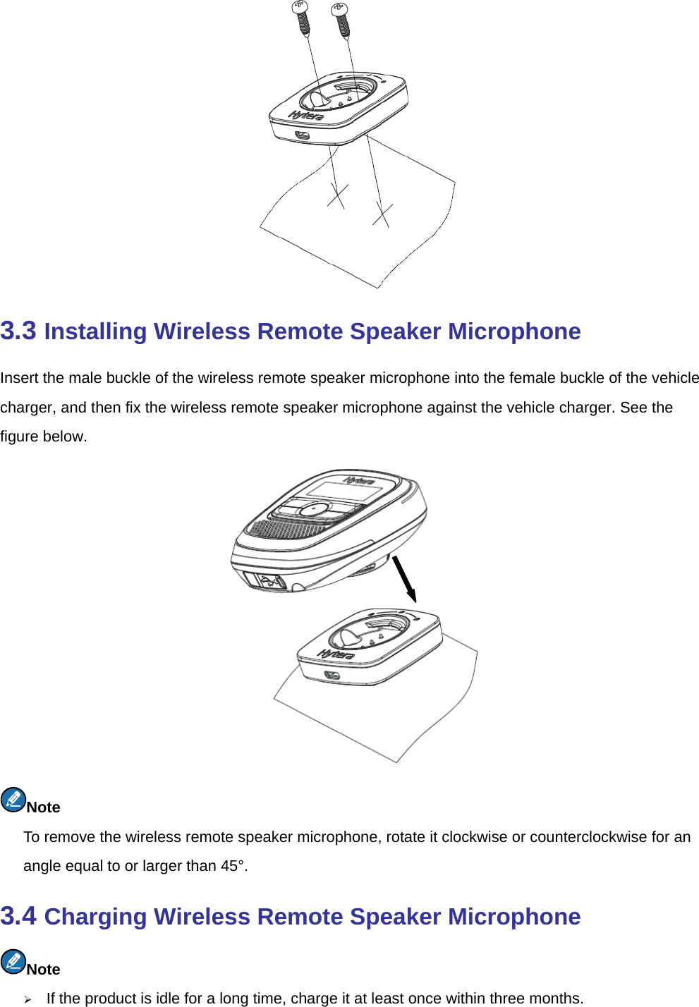   3.3 Installing Wireless Remote Speaker Microphone Insert the male buckle of the wireless remote speaker microphone into the female buckle of the vehicle charger, and then fix the wireless remote speaker microphone against the vehicle charger. See the figure below.    Note To remove the wireless remote speaker microphone, rotate it clockwise or counterclockwise for an angle equal to or larger than 45°.   3.4 Charging Wireless Remote Speaker Microphone Note ¾ If the product is idle for a long time, charge it at least once within three months.   