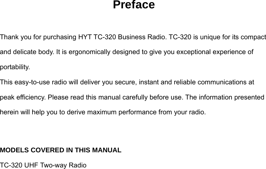 Preface  Thank you for purchasing HYT TC-320 Business Radio. TC-320 is unique for its compact and delicate body. It is ergonomically designed to give you exceptional experience of portability. This easy-to-use radio will deliver you secure, instant and reliable communications at peak efficiency. Please read this manual carefully before use. The information presented herein will help you to derive maximum performance from your radio.  MODELS COVERED IN THIS MANUAL TC-320 UHF Two-way Radio                   