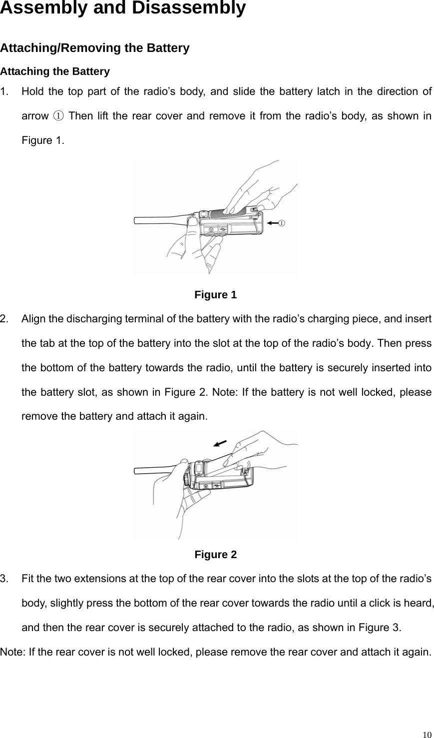   10Assembly and Disassembly Attaching/Removing the Battery Attaching the Battery 1.  Hold the top part of the radio’s body, and slide the battery latch in the direction of arrow  ① Then lift the rear cover and remove it from the radio’s body, as shown in Figure 1.    Figure 1 2.  Align the discharging terminal of the battery with the radio’s charging piece, and insert the tab at the top of the battery into the slot at the top of the radio’s body. Then press the bottom of the battery towards the radio, until the battery is securely inserted into the battery slot, as shown in Figure 2. Note: If the battery is not well locked, please remove the battery and attach it again.  Figure 2 3.  Fit the two extensions at the top of the rear cover into the slots at the top of the radio’s body, slightly press the bottom of the rear cover towards the radio until a click is heard, and then the rear cover is securely attached to the radio, as shown in Figure 3. Note: If the rear cover is not well locked, please remove the rear cover and attach it again. 