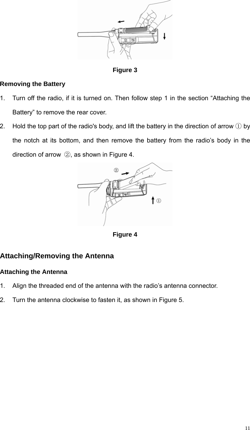  11 Figure 3 Removing the Battery 1.  Turn off the radio, if it is turned on. Then follow step 1 in the section “Attaching the Battery” to remove the rear cover. 2.  Hold the top part of the radio&apos;s body, and lift the battery in the direction of arrow ① by the notch at its bottom, and then remove the battery from the radio’s body in the direction of arrow  ②, as shown in Figure 4.    Figure 4 Attaching/Removing the Antenna Attaching the Antenna 1.  Align the threaded end of the antenna with the radio’s antenna connector.   2.  Turn the antenna clockwise to fasten it, as shown in Figure 5.   