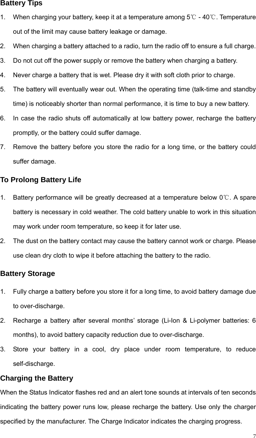   7Battery Tips 1.  When charging your battery, keep it at a temperature among 5  ℃- 40 . Temperature ℃out of the limit may cause battery leakage or damage. 2.  When charging a battery attached to a radio, turn the radio off to ensure a full charge. 3.  Do not cut off the power supply or remove the battery when charging a battery. 4.  Never charge a battery that is wet. Please dry it with soft cloth prior to charge. 5.  The battery will eventually wear out. When the operating time (talk-time and standby time) is noticeably shorter than normal performance, it is time to buy a new battery. 6.  In case the radio shuts off automatically at low battery power, recharge the battery promptly, or the battery could suffer damage.   7.  Remove the battery before you store the radio for a long time, or the battery could suffer damage.   To Prolong Battery Life 1.  Battery performance will be greatly decreased at a temperature below 0 . A spare ℃battery is necessary in cold weather. The cold battery unable to work in this situation may work under room temperature, so keep it for later use. 2.  The dust on the battery contact may cause the battery cannot work or charge. Please use clean dry cloth to wipe it before attaching the battery to the radio.   Battery Storage 1.  Fully charge a battery before you store it for a long time, to avoid battery damage due to over-discharge. 2.  Recharge a battery after several months’ storage (Li-Ion &amp; Li-polymer batteries: 6 months), to avoid battery capacity reduction due to over-discharge.   3.  Store your battery in a cool, dry place under room temperature, to reduce self-discharge. Charging the Battery When the Status Indicator flashes red and an alert tone sounds at intervals of ten seconds indicating the battery power runs low, please recharge the battery. Use only the charger specified by the manufacturer. The Charge Indicator indicates the charging progress. 