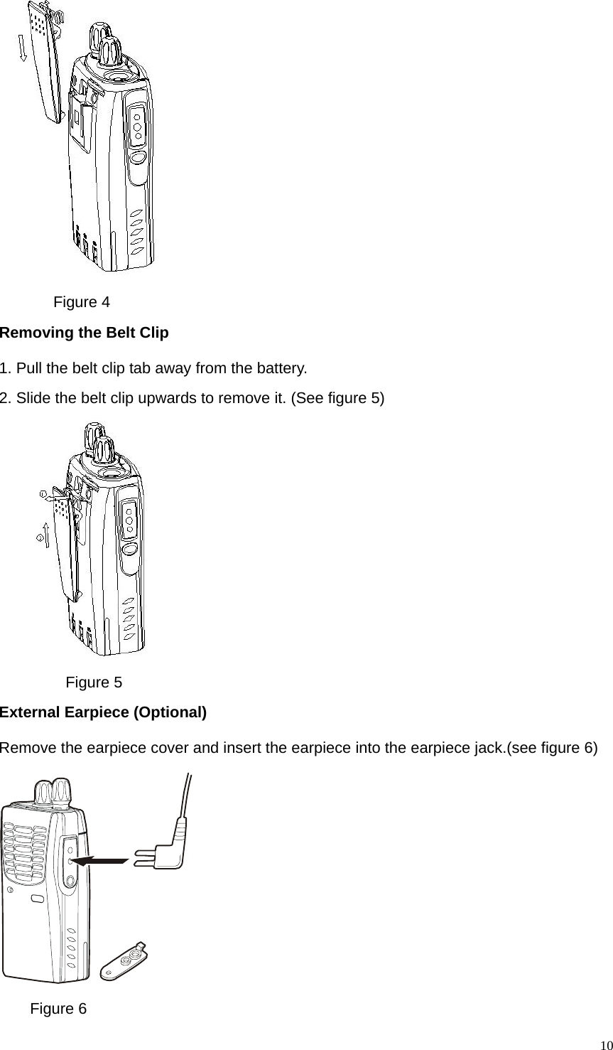   10      Figure 4 Removing the Belt Clip   1. Pull the belt clip tab away from the battery. 2. Slide the belt clip upwards to remove it. (See figure 5)       Figure 5 External Earpiece (Optional) Remove the earpiece cover and insert the earpiece into the earpiece jack.(see figure 6)      Figure 6 