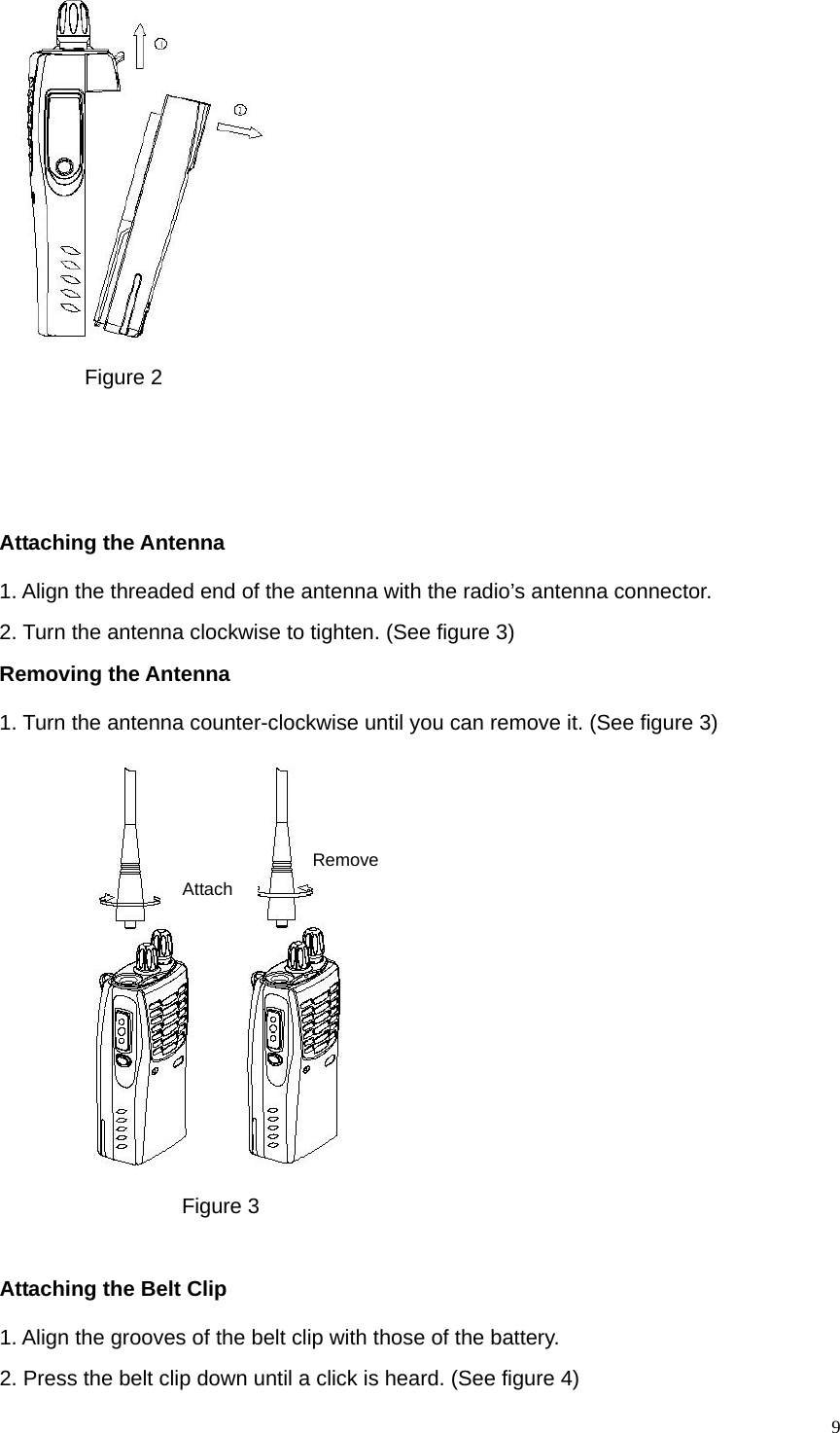   9       Figure 2    Attaching the Antenna 1. Align the threaded end of the antenna with the radio’s antenna connector. 2. Turn the antenna clockwise to tighten. (See figure 3) Removing the Antenna   1. Turn the antenna counter-clockwise until you can remove it. (See figure 3)   Attach Remove              Figure 3                           Attaching the Belt Clip 1. Align the grooves of the belt clip with those of the battery.                   2. Press the belt clip down until a click is heard. (See figure 4) 