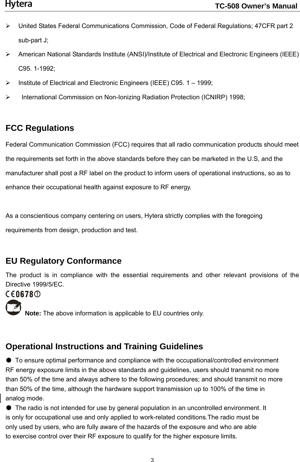                                                                    TC-508 Owner’s Manual  3¾  United States Federal Communications Commission, Code of Federal Regulations; 47CFR part 2 sub-part J;   ¾  American National Standards Institute (ANSI)/Institute of Electrical and Electronic Engineers (IEEE) C95. 1-1992;   ¾  Institute of Electrical and Electronic Engineers (IEEE) C95. 1 – 1999;   ¾    International Commission on Non-Ionizing Radiation Protection (ICNIRP) 1998;  FCC Regulations Federal Communication Commission (FCC) requires that all radio communication products should meet the requirements set forth in the above standards before they can be marketed in the U.S, and the manufacturer shall post a RF label on the product to inform users of operational instructions, so as to enhance their occupational health against exposure to RF energy.    As a conscientious company centering on users, Hytera strictly complies with the foregoing requirements from design, production and test.    EU Regulatory Conformance The product is in compliance with the essential requirements and other relevant provisions of the Directive 1999/5/EC.   Note: The above information is applicable to EU countries only.  Operational Instructions and Training Guidelines ●  To ensure optimal performance and compliance with the occupational/controlled environment RF energy exposure limits in the above standards and guidelines, users should transmit no more than 50% of the time and always adhere to the following procedures; and should transmit no more than 50% of the time, although the hardware support transmission up to 100% of the time in analog mode. ●  The radio is not intended for use by general population in an uncontrolled environment. It is only for occupational use and only applied to work-related conditions.The radio must be only used by users, who are fully aware of the hazards of the exposure and who are able to exercise control over their RF exposure to qualify for the higher exposure limits. 