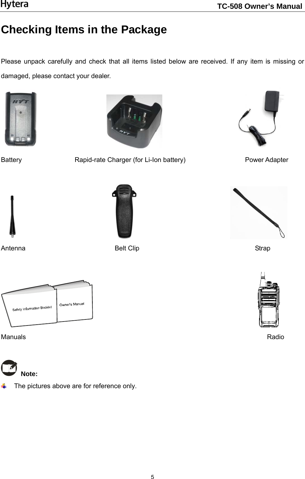                                                                    TC-508 Owner’s Manual  5Checking Items in the Package    Please unpack carefully and check that all items listed below are received. If any item is missing or damaged, please contact your dealer.                                                Battery                Rapid-rate Charger (for Li-Ion battery)                  Power Adapter                                                           Antenna                           Belt Clip                                   Strap                                                     Manuals                                                                         Radio    Note:    The pictures above are for reference only.     