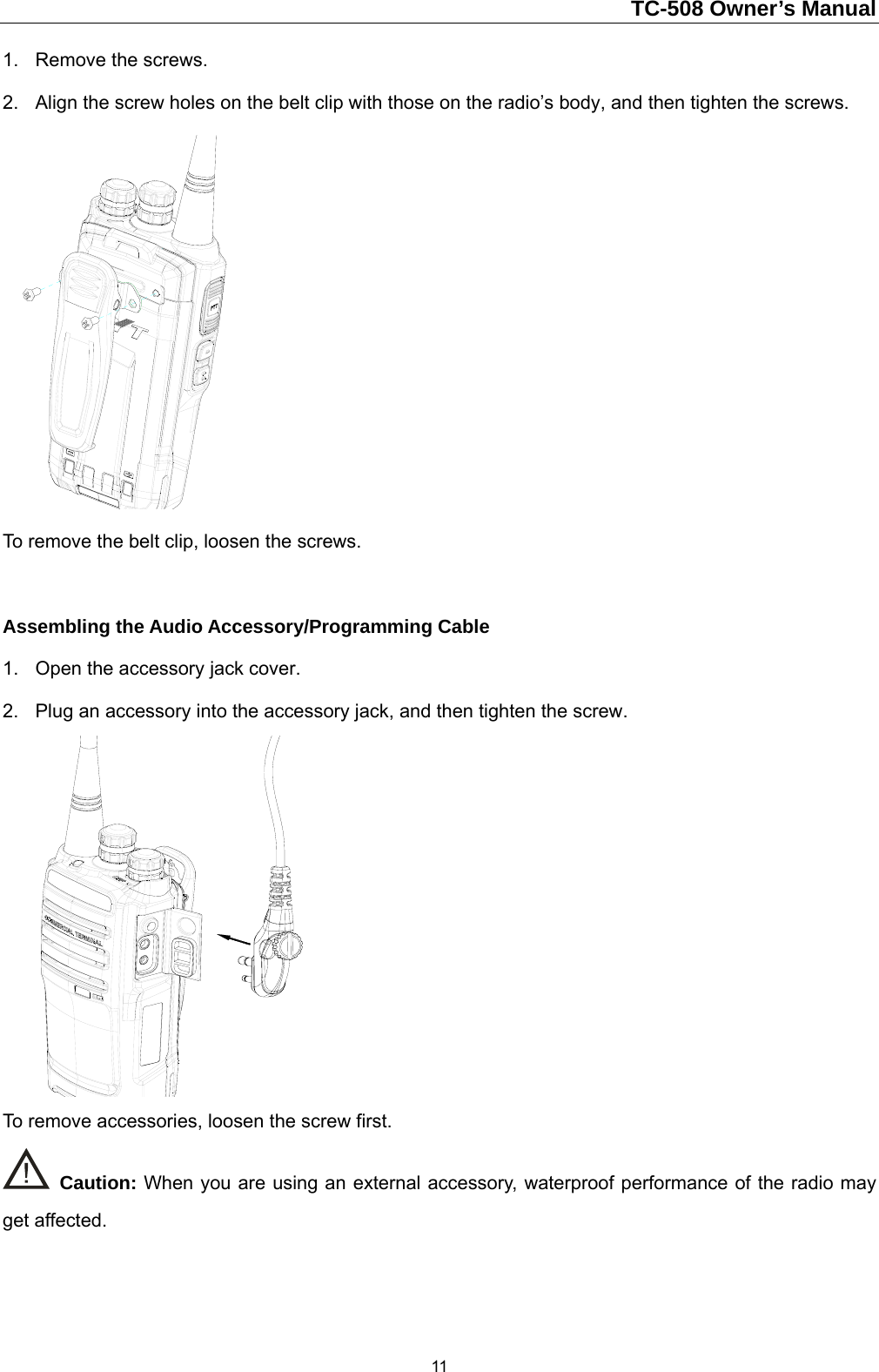                                                                        TC-508 Owner’s Manual  111.  Remove the screws.   2.  Align the screw holes on the belt clip with those on the radio’s body, and then tighten the screws.    To remove the belt clip, loosen the screws.    Assembling the Audio Accessory/Programming Cable 1.  Open the accessory jack cover.   2.  Plug an accessory into the accessory jack, and then tighten the screw.    To remove accessories, loosen the screw first.    Caution: When you are using an external accessory, waterproof performance of the radio may get affected.    