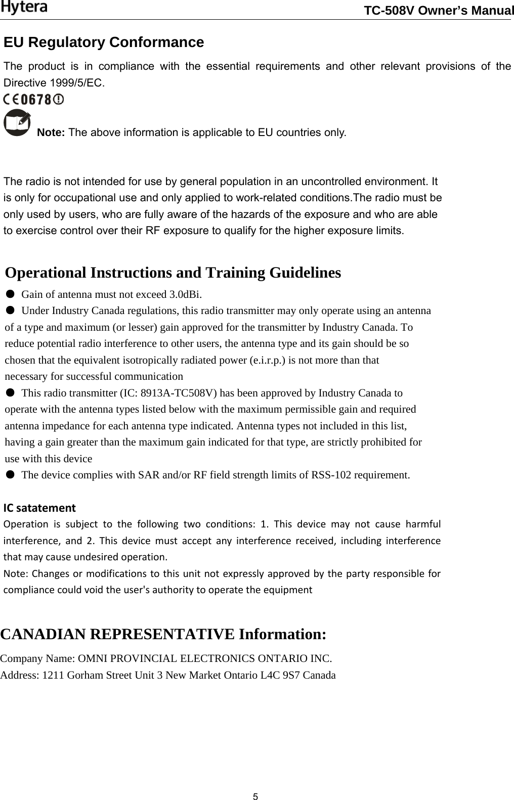                                                                       5 Operational Instructions and Training Guidelines ● Gain of antenna must not exceed 3.0dBi. ● Under Industry Canada regulations, this radio transmitter may only operate using an antenna of a type and maximum (or lesser) gain approved for the transmitter by Industry Canada. To reduce potential radio interference to other users, the antenna type and its gain should be so chosen that the equivalent isotropically radiated power (e.i.r.p.) is not more than that necessary for successful communication ● This radio transmitter (IC: 8913A-TC508V) has been approved by Industry Canada to operate with the antenna types listed below with the maximum permissible gain and required antenna impedance for each antenna type indicated. Antenna types not included in this list, having a gain greater than the maximum gain indicated for that type, are strictly prohibited for use with this device ● The device complies with SAR and/or RF field strength limits of RSS-102 requirement. CANADIAN REPRESENTATIVE Information: Company Name: OMNI PROVINCIAL ELECTRONICS ONTARIO INC. Address: 1211 Gorham Street Unit 3 New Market Ontario L4C 9S7 Canada ICsatatementOperationissubjecttothefollowingtwoconditions:1.Thisdevicemaynotcauseharmfulinterference,and2.Thisdevicemustacceptanyinterferencereceived,includinginterferencethatmaycauseundesiredoperation.Note:Changesormodificationstothisunitnotexpresslyapprovedbythepartyresponsibleforcompliancecouldvoidtheuser&apos;sauthoritytooperatetheequipmentEU Regulatory Conformance The product is in compliance with the essential requirements and other relevant provisions of the Directive 1999/5/EC.  Note: The above information is applicable to EU countries only. The radio is not intended for use by general population in an uncontrolled environment. It is only for occupational use and only applied to work-related conditions.The radio must be only used by users, who are fully aware of the hazards of the exposure and who are able to exercise control over their RF exposure to qualify for the higher exposure limits.TC-508V Owner’s Manual
