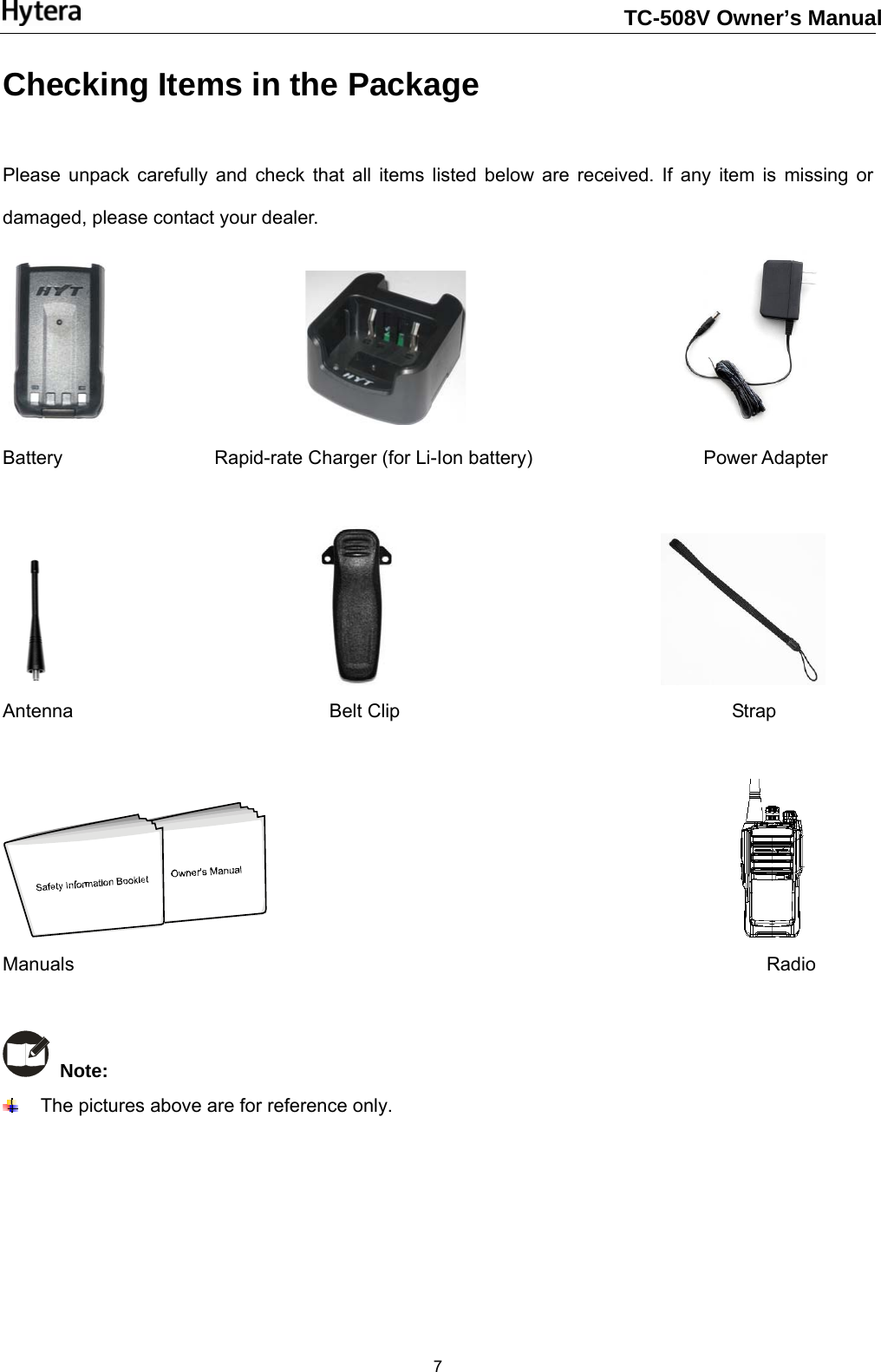                                                                       7Checking Items in the Package    Please unpack carefully and check that all items listed below are received. If any item is missing or damaged, please contact your dealer.                                                Battery                Rapid-rate Charger (for Li-Ion battery)                  Power Adapter                                                           Antenna                           Belt Clip                                   Strap                                                     Manuals                                                                         Radio    Note:    The pictures above are for reference only.     TC-508V Owner’s Manual