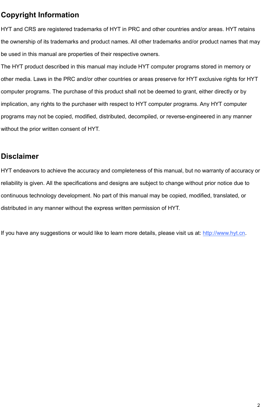                                                                                                             2 Copyright Information   HYT and CRS are registered trademarks of HYT in PRC and other countries and/or areas. HYT retains the ownership of its trademarks and product names. All other trademarks and/or product names that may be used in this manual are properties of their respective owners.   The HYT product described in this manual may include HYT computer programs stored in memory or other media. Laws in the PRC and/or other countries or areas preserve for HYT exclusive rights for HYT computer programs. The purchase of this product shall not be deemed to grant, either directly or by implication, any rights to the purchaser with respect to HYT computer programs. Any HYT computer programs may not be copied, modified, distributed, decompiled, or reverse-engineered in any manner without the prior written consent of HYT.    Disclaimer  HYT endeavors to achieve the accuracy and completeness of this manual, but no warranty of accuracy or reliability is given. All the specifications and designs are subject to change without prior notice due to continuous technology development. No part of this manual may be copied, modified, translated, or distributed in any manner without the express written permission of HYT.    If you have any suggestions or would like to learn more details, please visit us at: http://www.hyt.cn.              