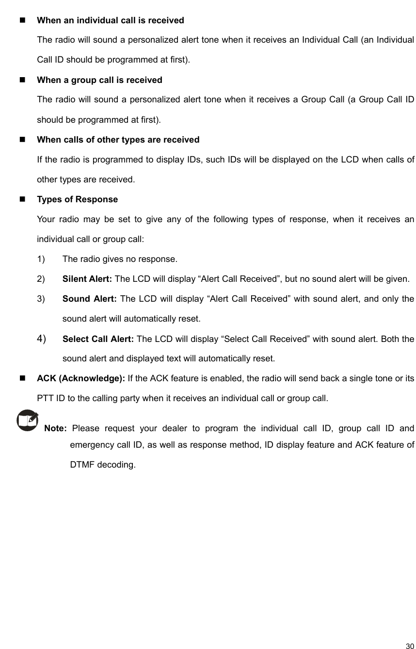                                                                                                             30  When an individual call is received   The radio will sound a personalized alert tone when it receives an Individual Call (an Individual Call ID should be programmed at first).    When a group call is received   The radio will sound a personalized alert tone when it receives a Group Call (a Group Call ID should be programmed at first).    When calls of other types are received   If the radio is programmed to display IDs, such IDs will be displayed on the LCD when calls of other types are received.    Types of Response Your radio may be set to give any of the following types of response, when it receives an individual call or group call:   1)  The radio gives no response.   2)  Silent Alert: The LCD will display “Alert Call Received”, but no sound alert will be given.   3)  Sound Alert: The LCD will display “Alert Call Received” with sound alert, and only the sound alert will automatically reset.   4)  Select Call Alert: The LCD will display “Select Call Received” with sound alert. Both the sound alert and displayed text will automatically reset.    ACK (Acknowledge): If the ACK feature is enabled, the radio will send back a single tone or its PTT ID to the calling party when it receives an individual call or group call.      Note: Please request your dealer to program the individual call ID, group call ID and emergency call ID, as well as response method, ID display feature and ACK feature of DTMF decoding.     