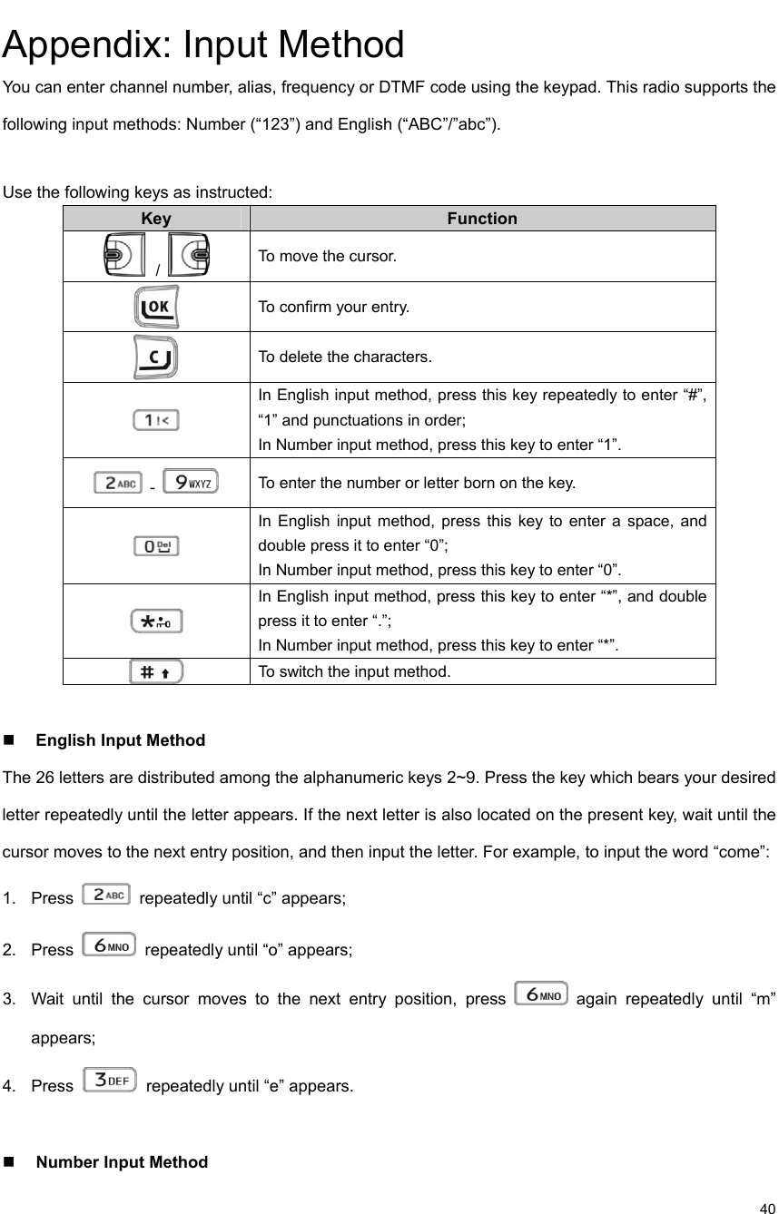                                                                                                             40 Appendix: Input Method   You can enter channel number, alias, frequency or DTMF code using the keypad. This radio supports the following input methods: Number (“123”) and English (“ABC”/”abc”).    Use the following keys as instructed:   Key Function    /   To move the cursor.    To confirm your entry.    To delete the characters.    In English input method, press this key repeatedly to enter “#”, “1” and punctuations in order;   In Number input method, press this key to enter “1”.    -   To enter the number or letter born on the key.    In English input method, press this key to enter a space, and double press it to enter “0”;   In Number input method, press this key to enter “0”.    In English input method, press this key to enter “*”, and double press it to enter “.”; In Number input method, press this key to enter “*”.    To switch the input method.     English Input Method   The 26 letters are distributed among the alphanumeric keys 2~9. Press the key which bears your desired letter repeatedly until the letter appears. If the next letter is also located on the present key, wait until the cursor moves to the next entry position, and then input the letter. For example, to input the word “come”:   1. Press   repeatedly until “c” appears;   2. Press   repeatedly until “o” appears;   3.  Wait until the cursor moves to the next entry position, press   again repeatedly until “m” appears;  4. Press   repeatedly until “e” appears.     Number Input Method   