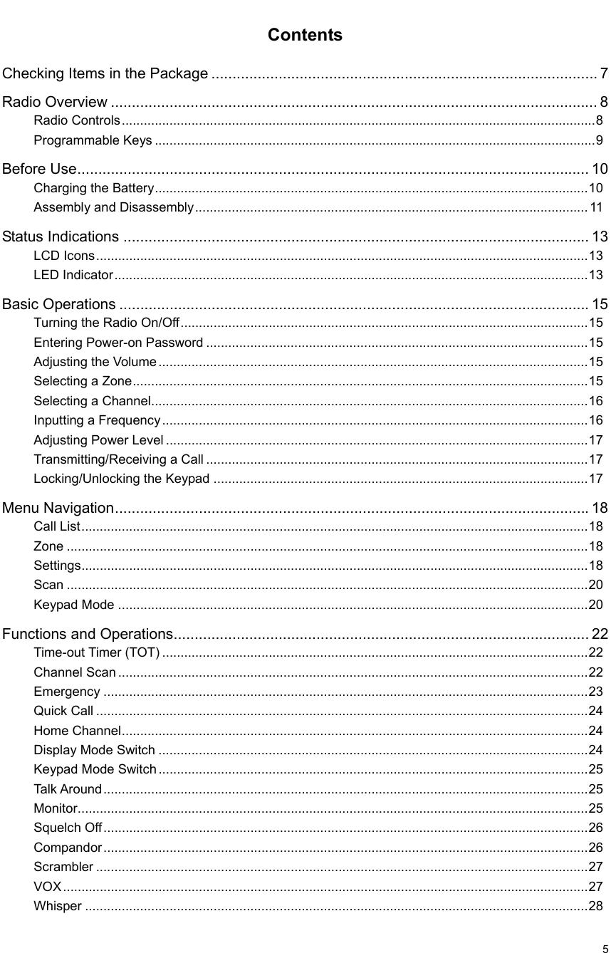                                                                                                             5 Contents Checking Items in the Package ............................................................................................ 7 Radio Overview .................................................................................................................... 8 Radio Controls.................................................................................................................................8 Programmable Keys ........................................................................................................................9 Before Use.......................................................................................................................... 10 Charging the Battery......................................................................................................................10 Assembly and Disassembly........................................................................................................... 11 Status Indications ............................................................................................................... 13 LCD Icons......................................................................................................................................13 LED Indicator.................................................................................................................................13 Basic Operations ................................................................................................................15 Turning the Radio On/Off...............................................................................................................15 Entering Power-on Password ........................................................................................................15 Adjusting the Volume .....................................................................................................................15 Selecting a Zone............................................................................................................................15 Selecting a Channel.......................................................................................................................16 Inputting a Frequency....................................................................................................................16 Adjusting Power Level ...................................................................................................................17 Transmitting/Receiving a Call ........................................................................................................17 Locking/Unlocking the Keypad ......................................................................................................17 Menu Navigation.................................................................................................................18 Call List..........................................................................................................................................18 Zone ..............................................................................................................................................18 Settings..........................................................................................................................................18 Scan ..............................................................................................................................................20 Keypad Mode ................................................................................................................................20 Functions and Operations................................................................................................... 22 Time-out Timer (TOT) ....................................................................................................................22 Channel Scan ................................................................................................................................22 Emergency ....................................................................................................................................23 Quick Call ......................................................................................................................................24 Home Channel...............................................................................................................................24 Display Mode Switch .....................................................................................................................24 Keypad Mode Switch.....................................................................................................................25 Talk Around....................................................................................................................................25 Monitor...........................................................................................................................................25 Squelch Off....................................................................................................................................26 Compandor....................................................................................................................................26 Scrambler ......................................................................................................................................27 VOX...............................................................................................................................................27 Whisper .........................................................................................................................................28 