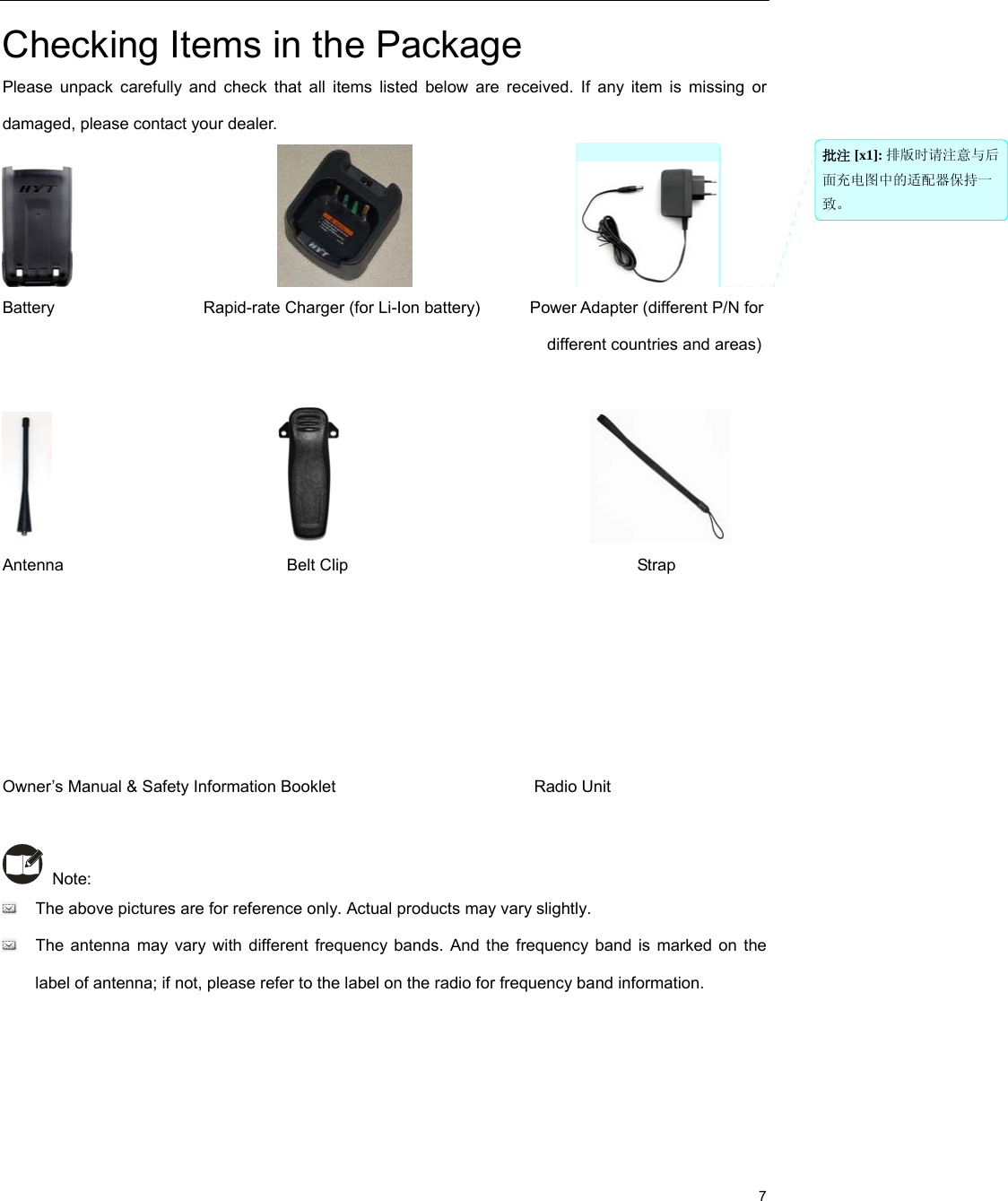                                                                                                             7 Checking Items in the Package Please unpack carefully and check that all items listed below are received. If any item is missing or damaged, please contact your dealer.                                                   Battery                  Rapid-rate Charger (for Li-Ion battery)      Power Adapter (different P/N for                                                                    different countries and areas)                                                               Antenna                           Belt Clip                                   Strap      Owner’s Manual &amp; Safety Information Booklet                        Radio Unit   Note:    The above pictures are for reference only. Actual products may vary slightly.     The antenna may vary with different frequency bands. And the frequency band is marked on the label of antenna; if not, please refer to the label on the radio for frequency band information.     批注 [x1]: 排版时请注意与后面充电图中的适配器保持一致。 