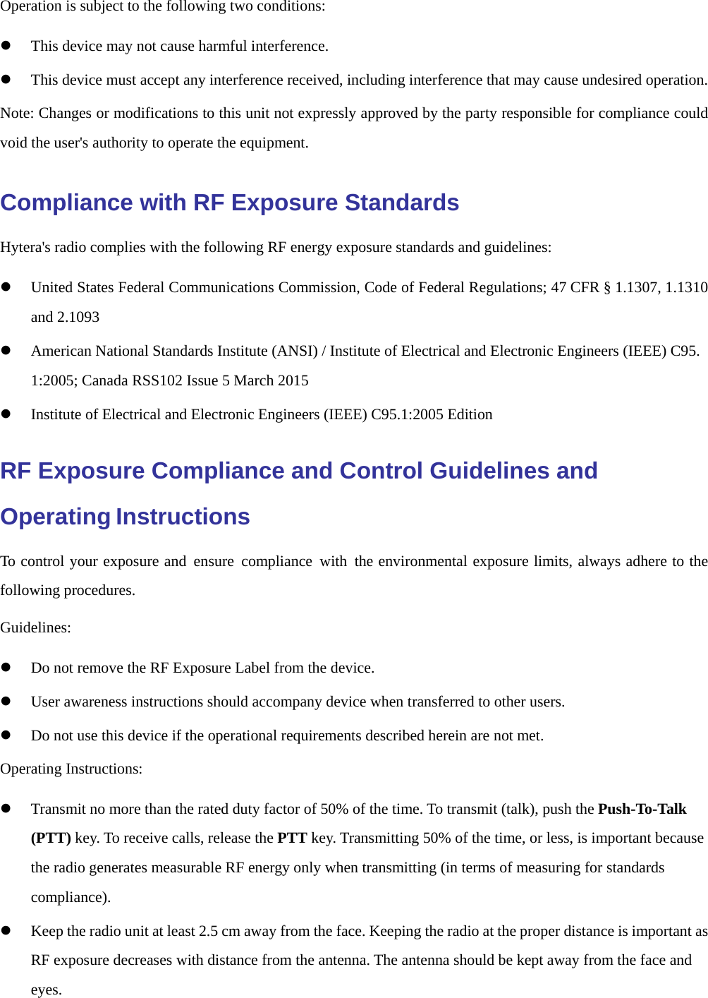  Operation is subject to the following two conditions:   z This device may not cause harmful interference. z This device must accept any interference received, including interference that may cause undesired operation. Note: Changes or modifications to this unit not expressly approved by the party responsible for compliance could void the user&apos;s authority to operate the equipment. Compliance with RF Exposure Standards Hytera&apos;s radio complies with the following RF energy exposure standards and guidelines: z United States Federal Communications Commission, Code of Federal Regulations; 47 CFR § 1.1307, 1.1310 and 2.1093 z American National Standards Institute (ANSI) / Institute of Electrical and Electronic Engineers (IEEE) C95. 1:2005; Canada RSS102 Issue 5 March 2015 z Institute of Electrical and Electronic Engineers (IEEE) C95.1:2005 Edition RF Exposure Compliance and Control Guidelines and Operating Instructions To control your exposure and ensure compliance with the environmental exposure limits, always adhere to the following procedures. Guidelines: z Do not remove the RF Exposure Label from the device. z User awareness instructions should accompany device when transferred to other users. z Do not use this device if the operational requirements described herein are not met. Operating Instructions: z Transmit no more than the rated duty factor of 50% of the time. To transmit (talk), push the Push-To-Talk (PTT) key. To receive calls, release the PTT key. Transmitting 50% of the time, or less, is important because the radio generates measurable RF energy only when transmitting (in terms of measuring for standards compliance). z Keep the radio unit at least 2.5 cm away from the face. Keeping the radio at the proper distance is important as RF exposure decreases with distance from the antenna. The antenna should be kept away from the face and eyes. 