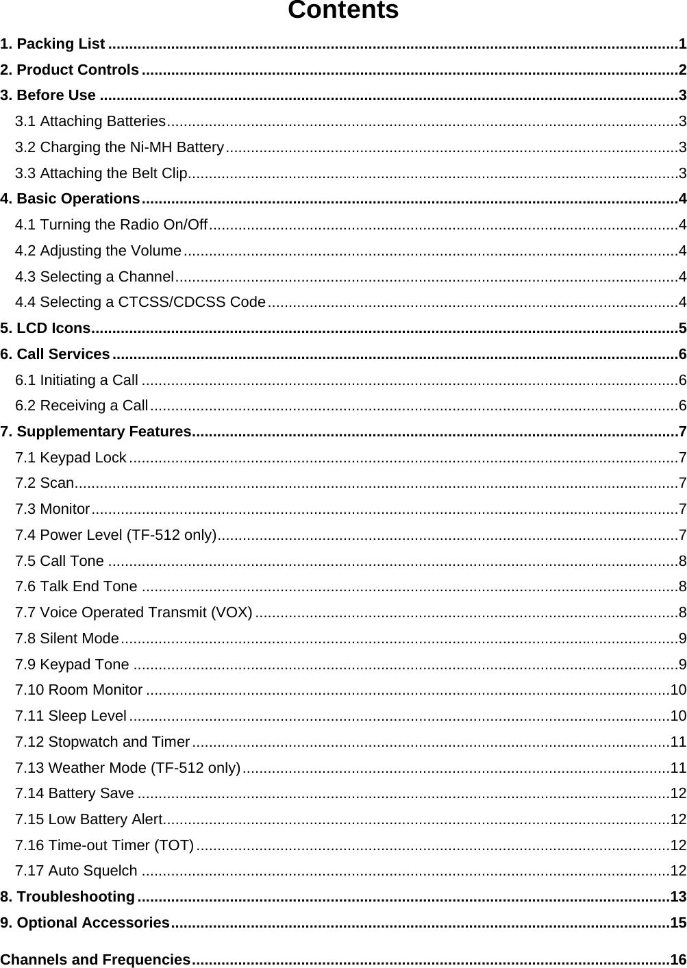  Contents 1. Packing List ........................................................................................................................................ 12. Product Controls ................................................................................................................................ 23. Before Use .......................................................................................................................................... 33.1 Attaching Batteries .......................................................................................................................... 33.2 Charging the Ni-MH Battery ............................................................................................................ 33.3 Attaching the Belt Clip ..................................................................................................................... 34. Basic Operations ................................................................................................................................ 44.1 Turning the Radio On/Off ................................................................................................................ 44.2 Adjusting the Volume ...................................................................................................................... 44.3 Selecting a Channel ........................................................................................................................ 44.4 Selecting a CTCSS/CDCSS Code .................................................................................................. 45. LCD Icons ............................................................................................................................................ 56. Call Services ....................................................................................................................................... 66.1 Initiating a Call ................................................................................................................................ 66.2 Receiving a Call .............................................................................................................................. 67. Supplementary Features .................................................................................................................... 77.1 Keypad Lock ................................................................................................................................... 77.2 Scan ................................................................................................................................................ 77.3 Monitor ............................................................................................................................................ 77.4 Power Level (TF-512 only) .............................................................................................................. 77.5 Call Tone ........................................................................................................................................ 87.6 Talk End Tone ................................................................................................................................ 87.7 Voice Operated Transmit (VOX) ..................................................................................................... 87.8 Silent Mode ..................................................................................................................................... 97.9 Keypad Tone .................................................................................................................................. 97.10 Room Monitor ............................................................................................................................. 107.11 Sleep Level ................................................................................................................................. 107.12 Stopwatch and Timer .................................................................................................................. 117.13 Weather Mode (TF-512 only) ...................................................................................................... 117.14 Battery Save ............................................................................................................................... 127.15 Low Battery Alert......................................................................................................................... 127.16 Time-out Timer (TOT) ................................................................................................................. 127.17 Auto Squelch .............................................................................................................................. 128. Troubleshooting ............................................................................................................................... 139. Optional Accessories ....................................................................................................................... 15Channels and Frequencies .................................................................................................................. 16 