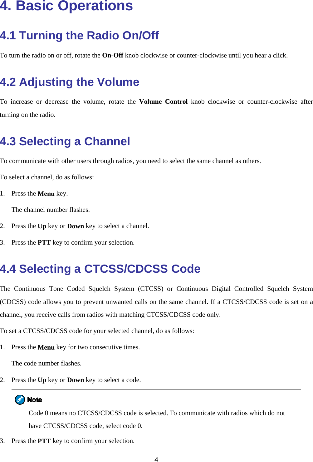  4. Ba4.1 TuTo turn the r4.2 AdTo increaseturning on th4.3 SeTo communTo select a c1. Press thThe cha2. Press th3. Press th4.4 SeThe Continu(CDCSS) cochannel, youTo set a CTC1. Press thThe cod2. Press thCha3. Press thasic Orning tradio on or ofdjusting or decreasehe radio. electingnicate with othchannel, do ashe Menu key.annel number he Up key or Dhe PTT key toelectinguous Tone Code allows you receive callCSS/CDCSS he Menu key de number flahe Up key or D Code 0 means ave CTCSS/Che PTT key toOperatthe Radff, rotate the Og the Ve the volumeg a Chaher users thros follows:  flashes. Down key to o confirm youg a CTCCoded Squelou to prevents from radioscode for youfor two conseashes. Down key to no CTCSS/CCDCSS codeo confirm youtionsdio OnOn-Off knobVolumee, rotate theannel ough radios, y select a chanur selection.CSS/CDlch System t unwanted cs with matchiur selected checutive times select a codeCDCSS code , select code ur selection.4  n/Off b clockwise oe Volume Coyou need to sennel. DCSS C(CTCSS) orcalls on the sang CTCSS/Channel, do as fs. e. is selected. T0. or counter-cloontrol knob elect the samCode r Continuousame channel.CDCSS code ofollows: To communicockwise until clockwise orme channel as s Digital Con. If a CTCSSonly.  ate with radioyou hear a clr counter-cloothers. ntrolled SquS/CDCSS codos which do nlick. ockwise afteruelch Systemde is set on anot r m a 