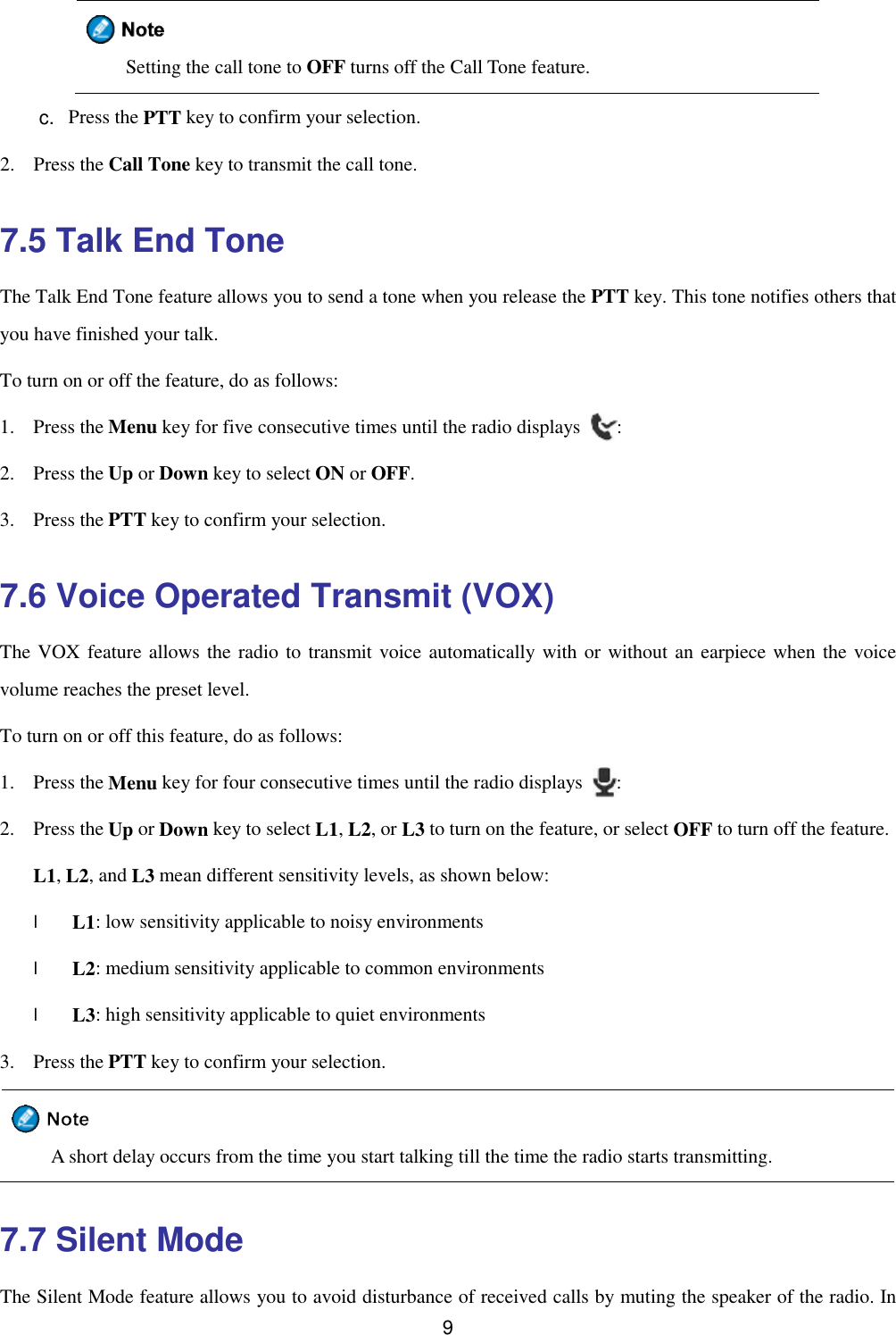  9   Setting the call tone to OFF turns off the Call Tone feature. c.  Press the PTT key to confirm your selection. 2. Press the Call Tone key to transmit the call tone. 7.5 Talk End Tone The Talk End Tone feature allows you to send a tone when you release the PTT key. This tone notifies others that you have finished your talk.  To turn on or off the feature, do as follows: 1. Press the Menu key for five consecutive times until the radio displays  : 2. Press the Up or Down key to select ON or OFF. 3. Press the PTT key to confirm your selection. 7.6 Voice Operated Transmit (VOX) The VOX feature allows the radio to transmit voice automatically with or without an earpiece when the voice volume reaches the preset level. To turn on or off this feature, do as follows: 1. Press the Menu key for four consecutive times until the radio displays  : 2. Press the Up or Down key to select L1, L2, or L3 to turn on the feature, or select OFF to turn off the feature. L1, L2, and L3 mean different sensitivity levels, as shown below: l L1: low sensitivity applicable to noisy environments l L2: medium sensitivity applicable to common environments l L3: high sensitivity applicable to quiet environments 3. Press the PTT key to confirm your selection.  A short delay occurs from the time you start talking till the time the radio starts transmitting. 7.7 Silent Mode The Silent Mode feature allows you to avoid disturbance of received calls by muting the speaker of the radio. In 