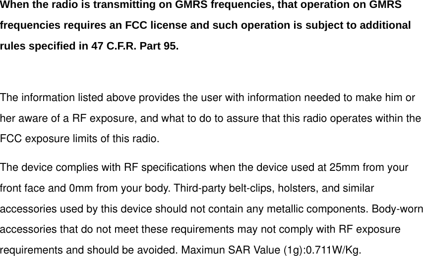  When the radio is transmitting on GMRS frequencies, that operation on GMRS frequencies requires an FCC license and such operation is subject to additional rules specified in 47 C.F.R. Part 95.  The information listed above provides the user with information needed to make him or her aware of a RF exposure, and what to do to assure that this radio operates within the FCC exposure limits of this radio. The device complies with RF specifications when the device used at 25mm from your front face and 0mm from your body. Third-party belt-clips, holsters, and similar accessories used by this device should not contain any metallic components. Body-worn accessories that do not meet these requirements may not comply with RF exposure requirements and should be avoided. Maximun SAR Value (1g):0.711W/Kg.    