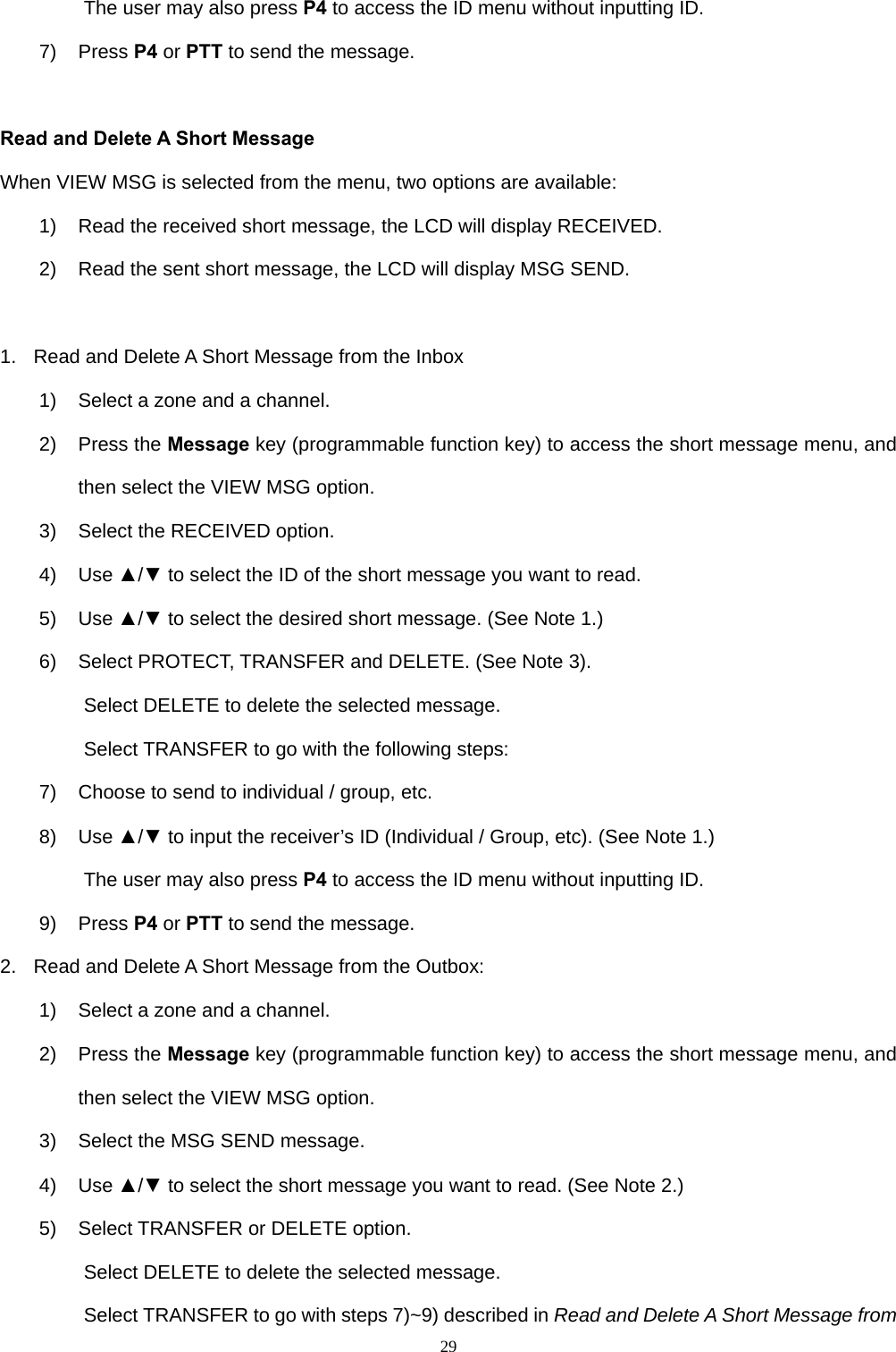  29The user may also press P4 to access the ID menu without inputting ID. 7) Press P4 or PTT to send the message.  Read and Delete A Short Message When VIEW MSG is selected from the menu, two options are available: 1)  Read the received short message, the LCD will display RECEIVED. 2)  Read the sent short message, the LCD will display MSG SEND.  1.  Read and Delete A Short Message from the Inbox 1)  Select a zone and a channel. 2) Press the Message key (programmable function key) to access the short message menu, and then select the VIEW MSG option. 3)  Select the RECEIVED option. 4) Use ▲/▼ to select the ID of the short message you want to read. 5) Use ▲/▼ to select the desired short message. (See Note 1.) 6) Select PROTECT, TRANSFER and DELETE. (See Note 3). Select DELETE to delete the selected message.   Select TRANSFER to go with the following steps: 7)  Choose to send to individual / group, etc. 8) Use ▲/▼ to input the receiver’s ID (Individual / Group, etc). (See Note 1.) The user may also press P4 to access the ID menu without inputting ID. 9) Press P4 or PTT to send the message. 2.  Read and Delete A Short Message from the Outbox: 1)  Select a zone and a channel. 2) Press the Message key (programmable function key) to access the short message menu, and then select the VIEW MSG option. 3)  Select the MSG SEND message. 4) Use ▲/▼ to select the short message you want to read. (See Note 2.) 5)  Select TRANSFER or DELETE option. Select DELETE to delete the selected message. Select TRANSFER to go with steps 7)~9) described in Read and Delete A Short Message from 