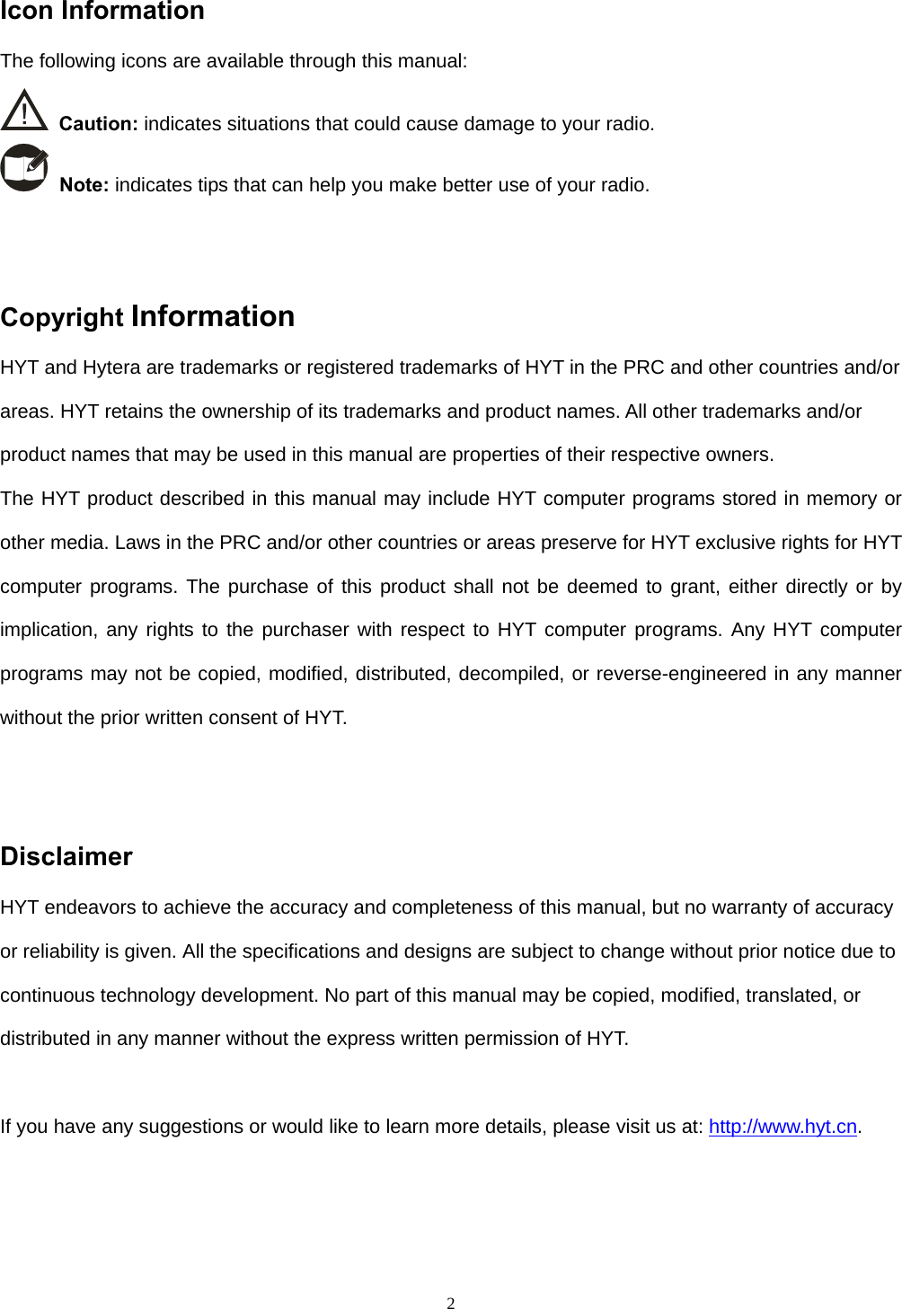  2 Icon Information   The following icons are available through this manual:    Caution: indicates situations that could cause damage to your radio.    Note: indicates tips that can help you make better use of your radio.     Copyright Information  HYT and Hytera are trademarks or registered trademarks of HYT in the PRC and other countries and/or areas. HYT retains the ownership of its trademarks and product names. All other trademarks and/or product names that may be used in this manual are properties of their respective owners.   The HYT product described in this manual may include HYT computer programs stored in memory or other media. Laws in the PRC and/or other countries or areas preserve for HYT exclusive rights for HYT computer programs. The purchase of this product shall not be deemed to grant, either directly or by implication, any rights to the purchaser with respect to HYT computer programs. Any HYT computer programs may not be copied, modified, distributed, decompiled, or reverse-engineered in any manner without the prior written consent of HYT.     Disclaimer  HYT endeavors to achieve the accuracy and completeness of this manual, but no warranty of accuracy or reliability is given. All the specifications and designs are subject to change without prior notice due to continuous technology development. No part of this manual may be copied, modified, translated, or distributed in any manner without the express written permission of HYT.    If you have any suggestions or would like to learn more details, please visit us at: http://www.hyt.cn.     