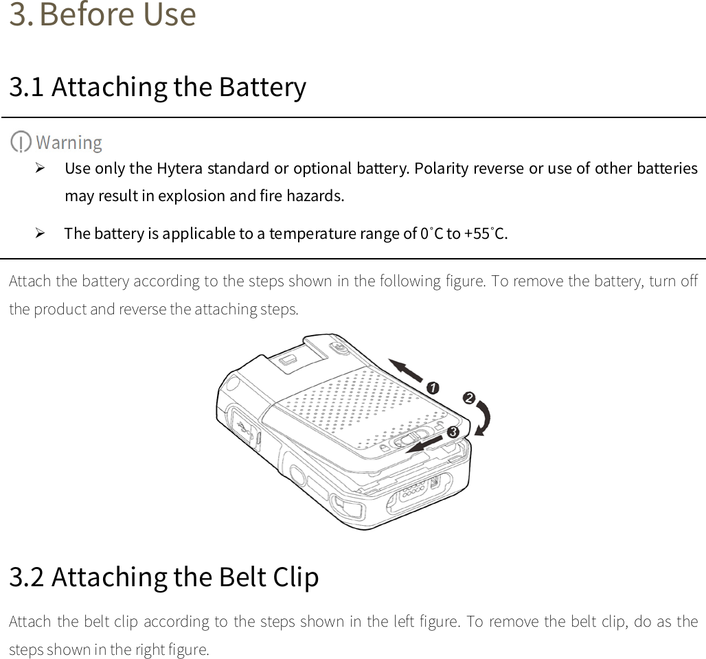  3. Before Use 3.1 Attaching the Battery   Use only the Hytera standard or optional battery. Polarity reverse or use of other batteries may result in explosion and fire hazards.    The battery is applicable to a temperature range of 0˚C to +55˚C.   Attach the battery according to the steps shown in the following figure. To remove the battery, turn off the product and reverse the attaching steps.    3.2 Attaching the Belt Clip Attach the belt clip according to the steps shown in the left figure. To remove the belt clip, do as the steps shown in the right figure.   